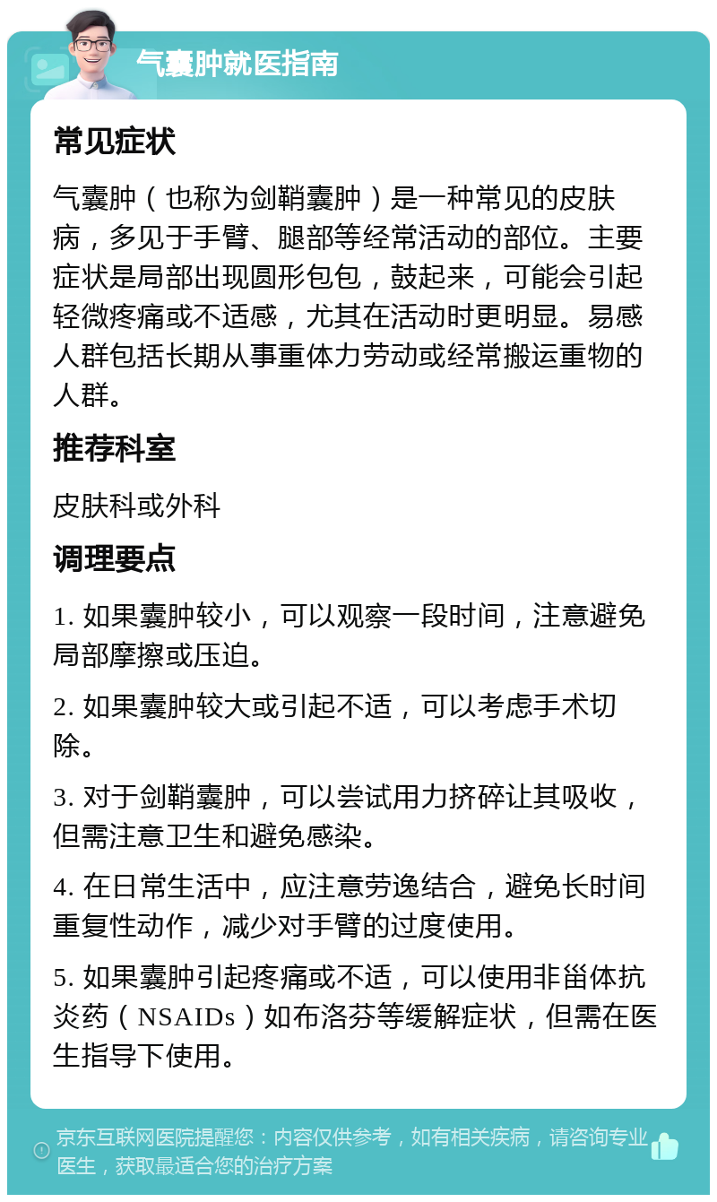 气囊肿就医指南 常见症状 气囊肿（也称为剑鞘囊肿）是一种常见的皮肤病，多见于手臂、腿部等经常活动的部位。主要症状是局部出现圆形包包，鼓起来，可能会引起轻微疼痛或不适感，尤其在活动时更明显。易感人群包括长期从事重体力劳动或经常搬运重物的人群。 推荐科室 皮肤科或外科 调理要点 1. 如果囊肿较小，可以观察一段时间，注意避免局部摩擦或压迫。 2. 如果囊肿较大或引起不适，可以考虑手术切除。 3. 对于剑鞘囊肿，可以尝试用力挤碎让其吸收，但需注意卫生和避免感染。 4. 在日常生活中，应注意劳逸结合，避免长时间重复性动作，减少对手臂的过度使用。 5. 如果囊肿引起疼痛或不适，可以使用非甾体抗炎药（NSAIDs）如布洛芬等缓解症状，但需在医生指导下使用。