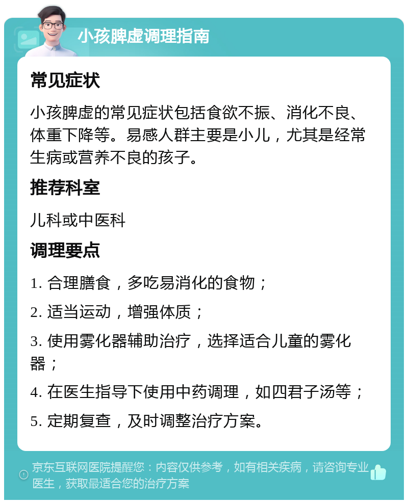 小孩脾虚调理指南 常见症状 小孩脾虚的常见症状包括食欲不振、消化不良、体重下降等。易感人群主要是小儿，尤其是经常生病或营养不良的孩子。 推荐科室 儿科或中医科 调理要点 1. 合理膳食，多吃易消化的食物； 2. 适当运动，增强体质； 3. 使用雾化器辅助治疗，选择适合儿童的雾化器； 4. 在医生指导下使用中药调理，如四君子汤等； 5. 定期复查，及时调整治疗方案。