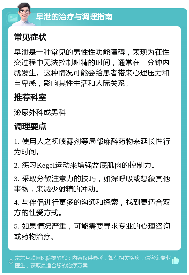 早泄的治疗与调理指南 常见症状 早泄是一种常见的男性性功能障碍，表现为在性交过程中无法控制射精的时间，通常在一分钟内就发生。这种情况可能会给患者带来心理压力和自卑感，影响其性生活和人际关系。 推荐科室 泌尿外科或男科 调理要点 1. 使用人之初喷雾剂等局部麻醉药物来延长性行为时间。 2. 练习Kegel运动来增强盆底肌肉的控制力。 3. 采取分散注意力的技巧，如深呼吸或想象其他事物，来减少射精的冲动。 4. 与伴侣进行更多的沟通和探索，找到更适合双方的性爱方式。 5. 如果情况严重，可能需要寻求专业的心理咨询或药物治疗。