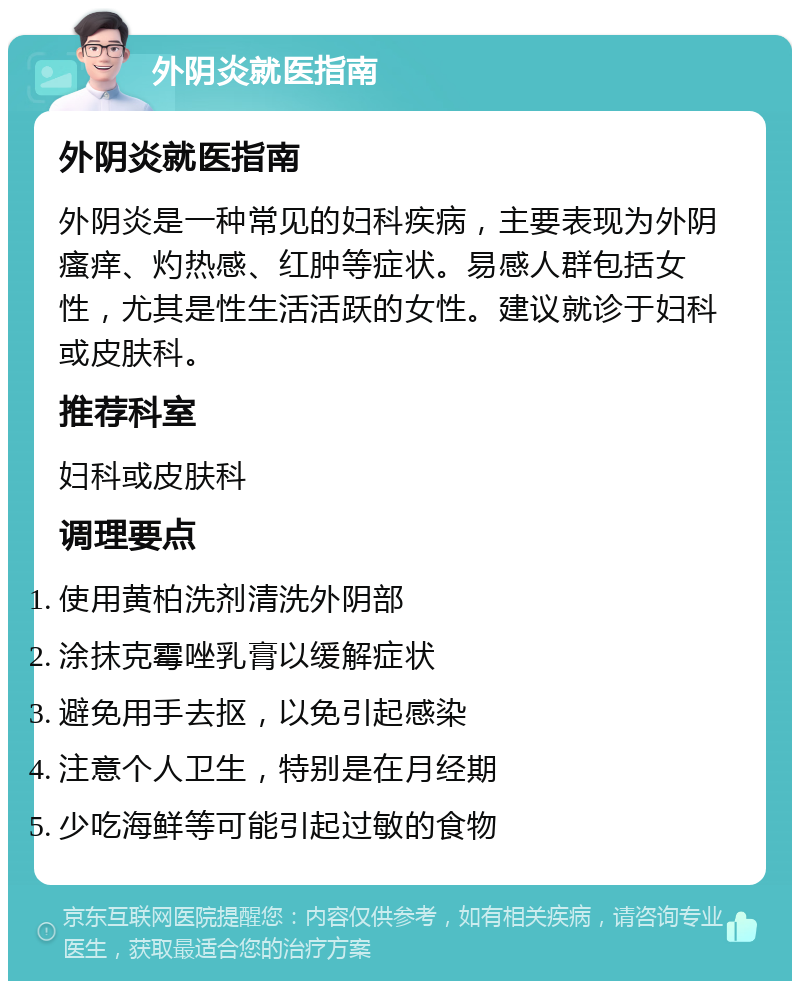 外阴炎就医指南 外阴炎就医指南 外阴炎是一种常见的妇科疾病，主要表现为外阴瘙痒、灼热感、红肿等症状。易感人群包括女性，尤其是性生活活跃的女性。建议就诊于妇科或皮肤科。 推荐科室 妇科或皮肤科 调理要点 使用黄柏洗剂清洗外阴部 涂抹克霉唑乳膏以缓解症状 避免用手去抠，以免引起感染 注意个人卫生，特别是在月经期 少吃海鲜等可能引起过敏的食物