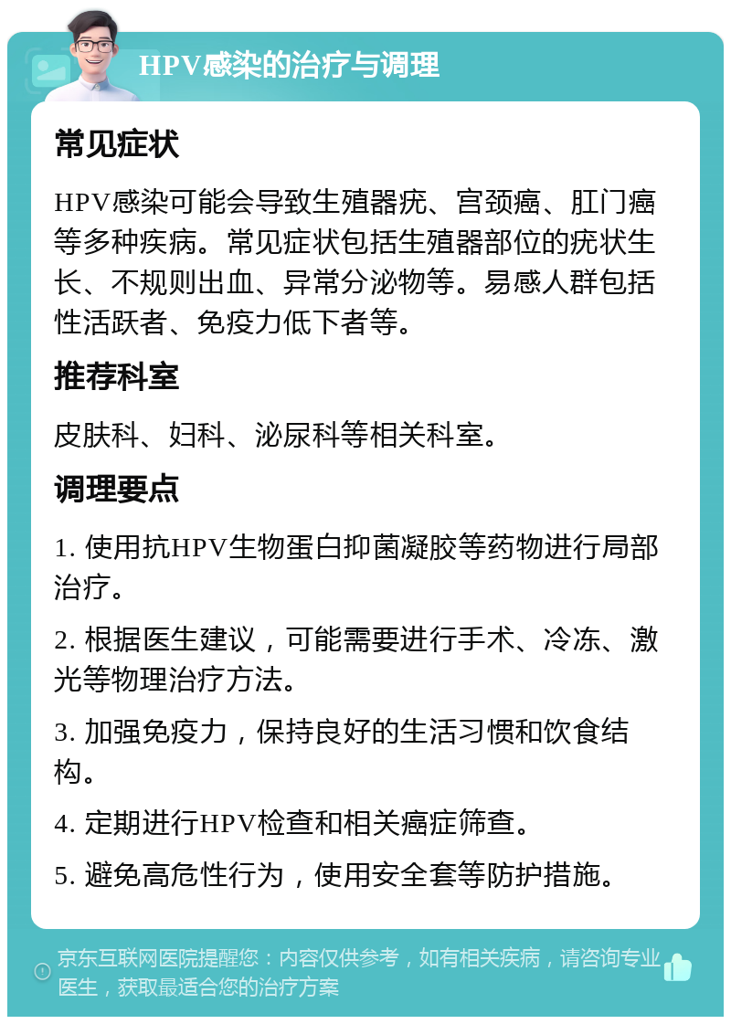 HPV感染的治疗与调理 常见症状 HPV感染可能会导致生殖器疣、宫颈癌、肛门癌等多种疾病。常见症状包括生殖器部位的疣状生长、不规则出血、异常分泌物等。易感人群包括性活跃者、免疫力低下者等。 推荐科室 皮肤科、妇科、泌尿科等相关科室。 调理要点 1. 使用抗HPV生物蛋白抑菌凝胶等药物进行局部治疗。 2. 根据医生建议，可能需要进行手术、冷冻、激光等物理治疗方法。 3. 加强免疫力，保持良好的生活习惯和饮食结构。 4. 定期进行HPV检查和相关癌症筛查。 5. 避免高危性行为，使用安全套等防护措施。