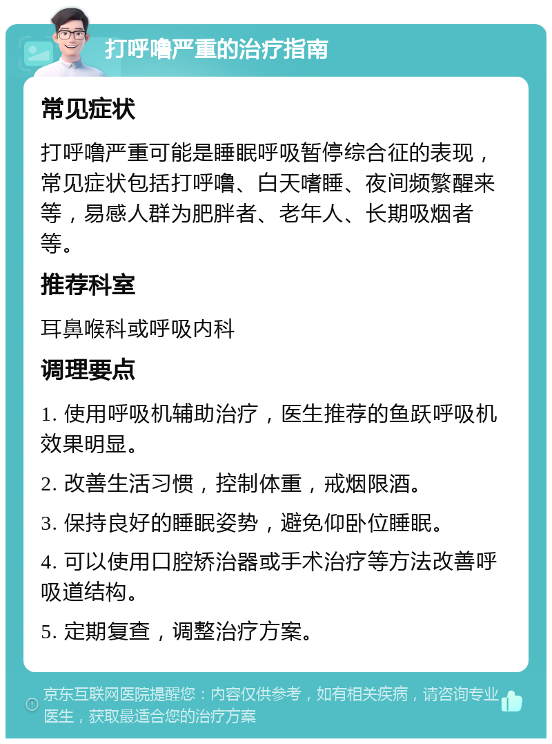 打呼噜严重的治疗指南 常见症状 打呼噜严重可能是睡眠呼吸暂停综合征的表现，常见症状包括打呼噜、白天嗜睡、夜间频繁醒来等，易感人群为肥胖者、老年人、长期吸烟者等。 推荐科室 耳鼻喉科或呼吸内科 调理要点 1. 使用呼吸机辅助治疗，医生推荐的鱼跃呼吸机效果明显。 2. 改善生活习惯，控制体重，戒烟限酒。 3. 保持良好的睡眠姿势，避免仰卧位睡眠。 4. 可以使用口腔矫治器或手术治疗等方法改善呼吸道结构。 5. 定期复查，调整治疗方案。