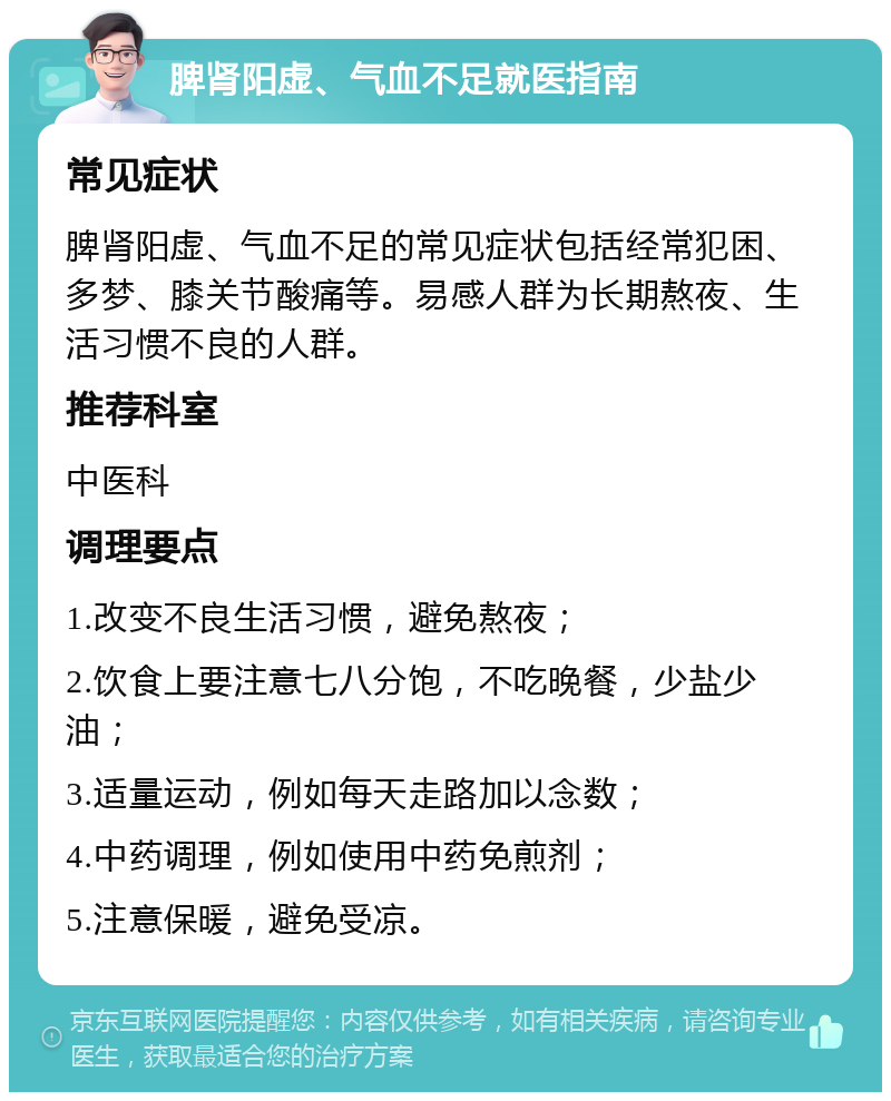 脾肾阳虚、气血不足就医指南 常见症状 脾肾阳虚、气血不足的常见症状包括经常犯困、多梦、膝关节酸痛等。易感人群为长期熬夜、生活习惯不良的人群。 推荐科室 中医科 调理要点 1.改变不良生活习惯，避免熬夜； 2.饮食上要注意七八分饱，不吃晚餐，少盐少油； 3.适量运动，例如每天走路加以念数； 4.中药调理，例如使用中药免煎剂； 5.注意保暖，避免受凉。