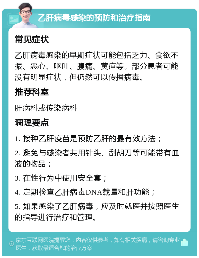 乙肝病毒感染的预防和治疗指南 常见症状 乙肝病毒感染的早期症状可能包括乏力、食欲不振、恶心、呕吐、腹痛、黄疸等。部分患者可能没有明显症状，但仍然可以传播病毒。 推荐科室 肝病科或传染病科 调理要点 1. 接种乙肝疫苗是预防乙肝的最有效方法； 2. 避免与感染者共用针头、刮胡刀等可能带有血液的物品； 3. 在性行为中使用安全套； 4. 定期检查乙肝病毒DNA载量和肝功能； 5. 如果感染了乙肝病毒，应及时就医并按照医生的指导进行治疗和管理。