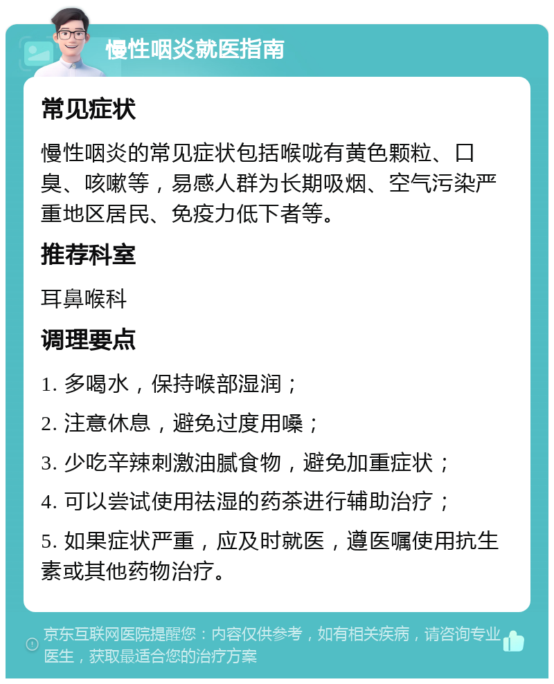 慢性咽炎就医指南 常见症状 慢性咽炎的常见症状包括喉咙有黄色颗粒、口臭、咳嗽等，易感人群为长期吸烟、空气污染严重地区居民、免疫力低下者等。 推荐科室 耳鼻喉科 调理要点 1. 多喝水，保持喉部湿润； 2. 注意休息，避免过度用嗓； 3. 少吃辛辣刺激油腻食物，避免加重症状； 4. 可以尝试使用祛湿的药茶进行辅助治疗； 5. 如果症状严重，应及时就医，遵医嘱使用抗生素或其他药物治疗。