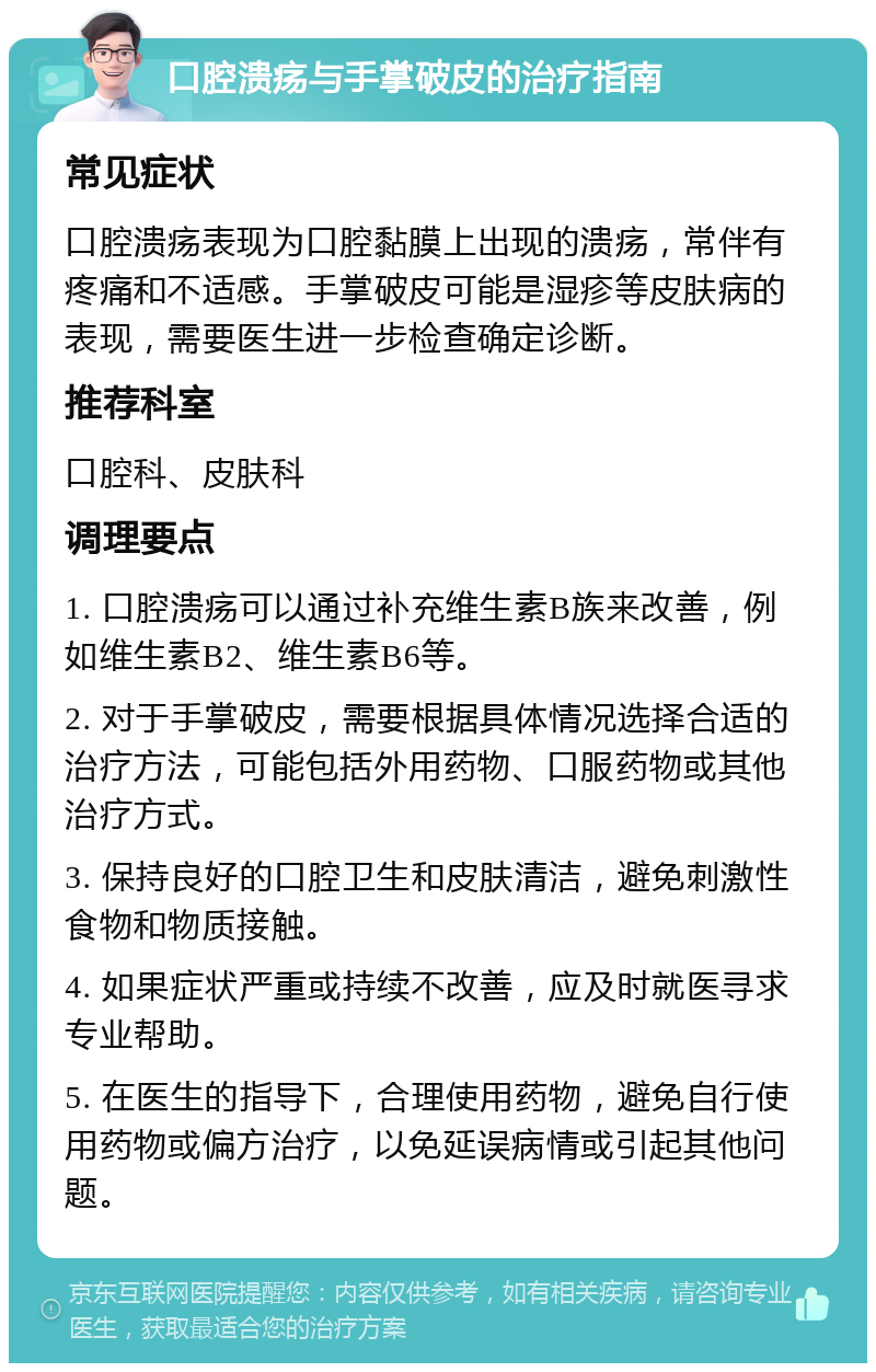 口腔溃疡与手掌破皮的治疗指南 常见症状 口腔溃疡表现为口腔黏膜上出现的溃疡，常伴有疼痛和不适感。手掌破皮可能是湿疹等皮肤病的表现，需要医生进一步检查确定诊断。 推荐科室 口腔科、皮肤科 调理要点 1. 口腔溃疡可以通过补充维生素B族来改善，例如维生素B2、维生素B6等。 2. 对于手掌破皮，需要根据具体情况选择合适的治疗方法，可能包括外用药物、口服药物或其他治疗方式。 3. 保持良好的口腔卫生和皮肤清洁，避免刺激性食物和物质接触。 4. 如果症状严重或持续不改善，应及时就医寻求专业帮助。 5. 在医生的指导下，合理使用药物，避免自行使用药物或偏方治疗，以免延误病情或引起其他问题。