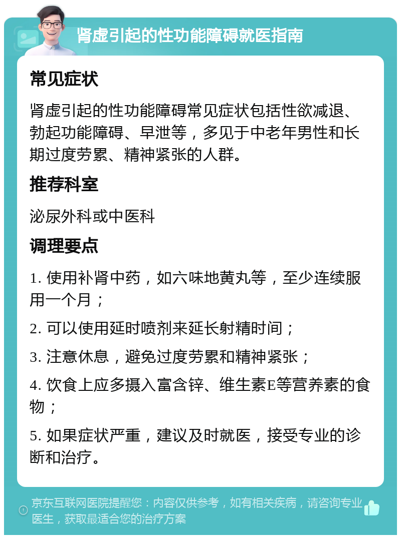 肾虚引起的性功能障碍就医指南 常见症状 肾虚引起的性功能障碍常见症状包括性欲减退、勃起功能障碍、早泄等，多见于中老年男性和长期过度劳累、精神紧张的人群。 推荐科室 泌尿外科或中医科 调理要点 1. 使用补肾中药，如六味地黄丸等，至少连续服用一个月； 2. 可以使用延时喷剂来延长射精时间； 3. 注意休息，避免过度劳累和精神紧张； 4. 饮食上应多摄入富含锌、维生素E等营养素的食物； 5. 如果症状严重，建议及时就医，接受专业的诊断和治疗。