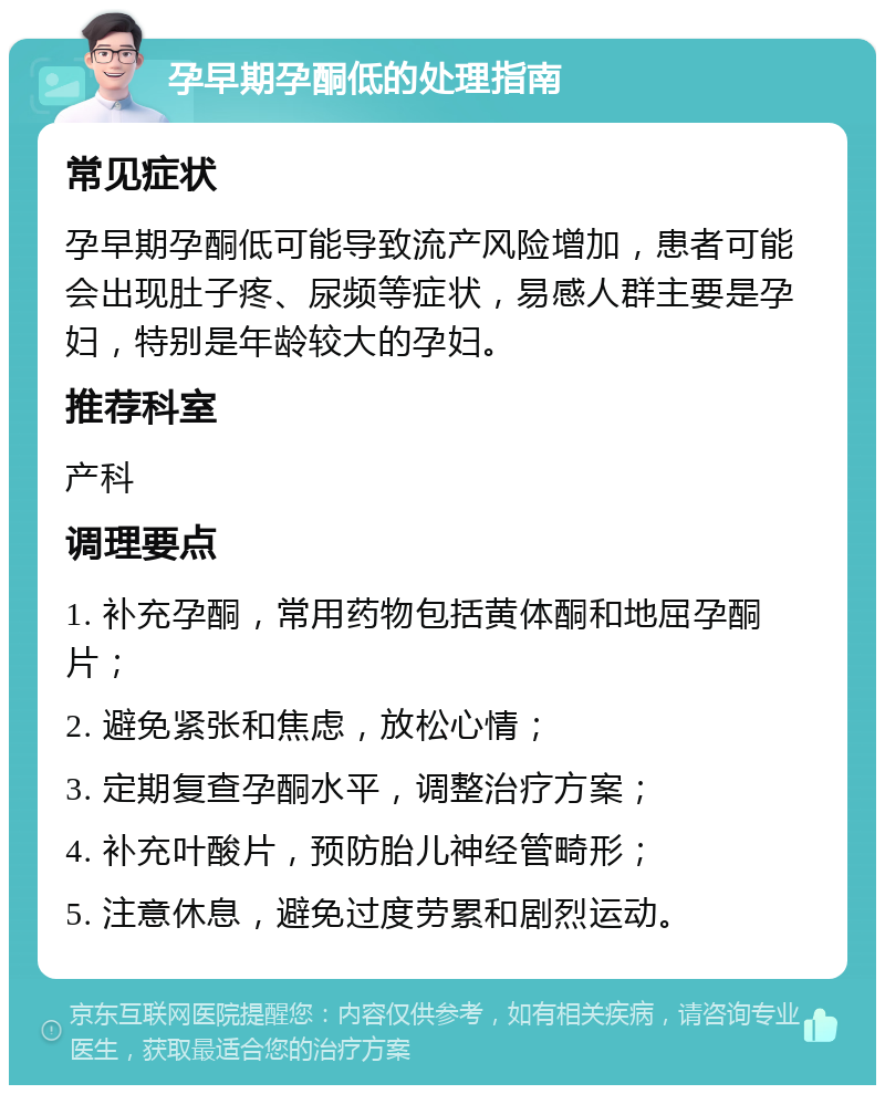 孕早期孕酮低的处理指南 常见症状 孕早期孕酮低可能导致流产风险增加，患者可能会出现肚子疼、尿频等症状，易感人群主要是孕妇，特别是年龄较大的孕妇。 推荐科室 产科 调理要点 1. 补充孕酮，常用药物包括黄体酮和地屈孕酮片； 2. 避免紧张和焦虑，放松心情； 3. 定期复查孕酮水平，调整治疗方案； 4. 补充叶酸片，预防胎儿神经管畸形； 5. 注意休息，避免过度劳累和剧烈运动。