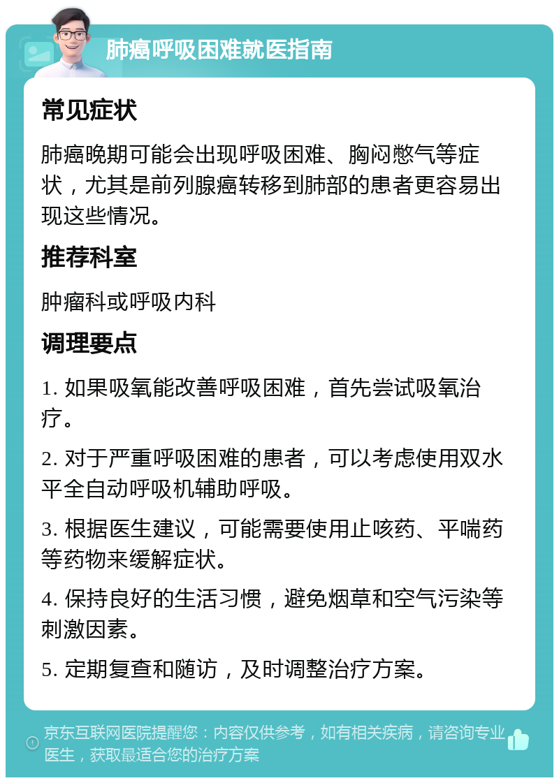 肺癌呼吸困难就医指南 常见症状 肺癌晚期可能会出现呼吸困难、胸闷憋气等症状，尤其是前列腺癌转移到肺部的患者更容易出现这些情况。 推荐科室 肿瘤科或呼吸内科 调理要点 1. 如果吸氧能改善呼吸困难，首先尝试吸氧治疗。 2. 对于严重呼吸困难的患者，可以考虑使用双水平全自动呼吸机辅助呼吸。 3. 根据医生建议，可能需要使用止咳药、平喘药等药物来缓解症状。 4. 保持良好的生活习惯，避免烟草和空气污染等刺激因素。 5. 定期复查和随访，及时调整治疗方案。