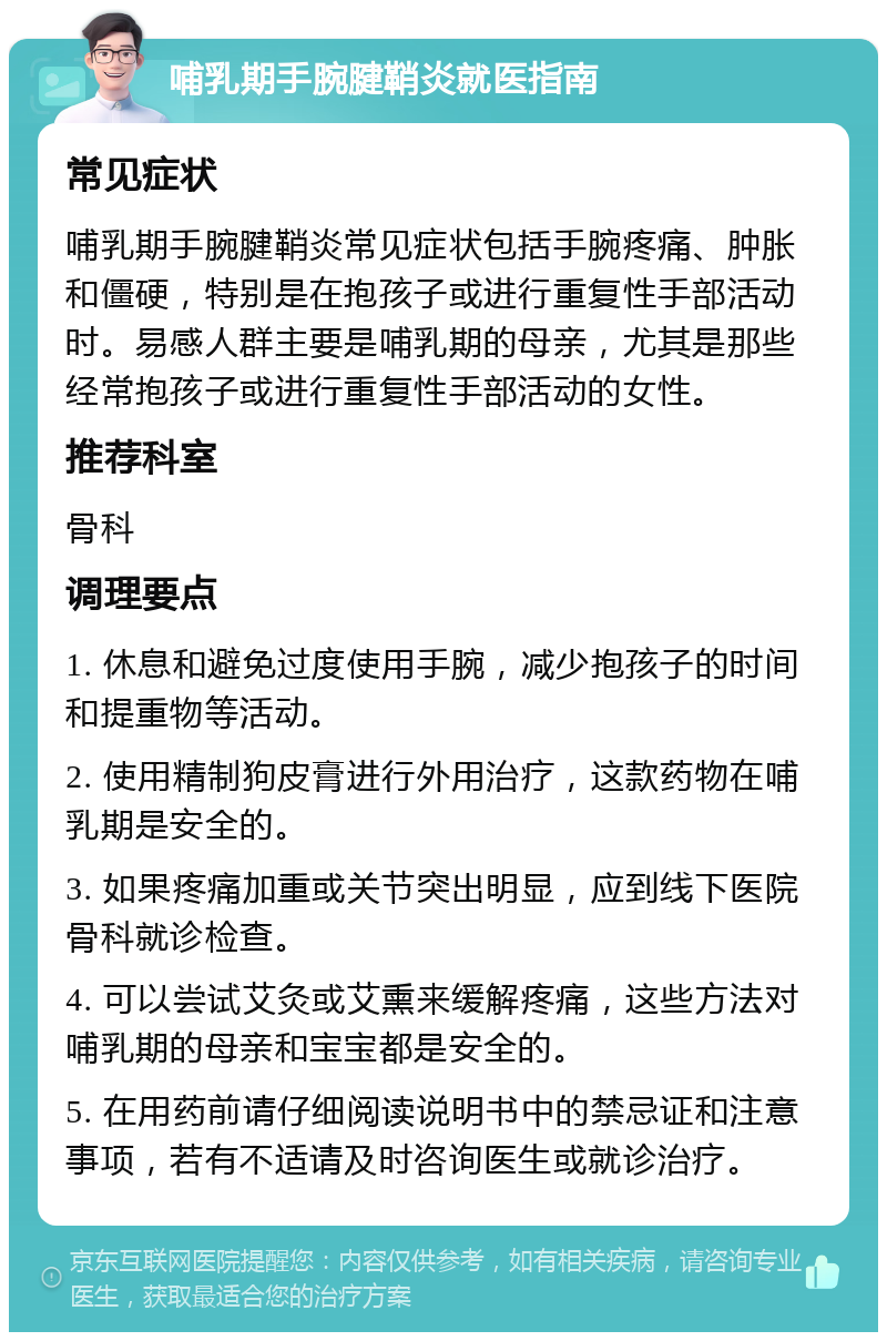 哺乳期手腕腱鞘炎就医指南 常见症状 哺乳期手腕腱鞘炎常见症状包括手腕疼痛、肿胀和僵硬，特别是在抱孩子或进行重复性手部活动时。易感人群主要是哺乳期的母亲，尤其是那些经常抱孩子或进行重复性手部活动的女性。 推荐科室 骨科 调理要点 1. 休息和避免过度使用手腕，减少抱孩子的时间和提重物等活动。 2. 使用精制狗皮膏进行外用治疗，这款药物在哺乳期是安全的。 3. 如果疼痛加重或关节突出明显，应到线下医院骨科就诊检查。 4. 可以尝试艾灸或艾熏来缓解疼痛，这些方法对哺乳期的母亲和宝宝都是安全的。 5. 在用药前请仔细阅读说明书中的禁忌证和注意事项，若有不适请及时咨询医生或就诊治疗。