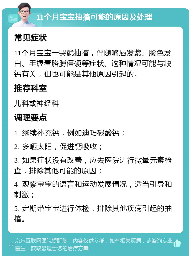 11个月宝宝抽搐可能的原因及处理 常见症状 11个月宝宝一哭就抽搐，伴随嘴唇发紫、脸色发白、手握着胳膊僵硬等症状。这种情况可能与缺钙有关，但也可能是其他原因引起的。 推荐科室 儿科或神经科 调理要点 1. 继续补充钙，例如迪巧碳酸钙； 2. 多晒太阳，促进钙吸收； 3. 如果症状没有改善，应去医院进行微量元素检查，排除其他可能的原因； 4. 观察宝宝的语言和运动发展情况，适当引导和刺激； 5. 定期带宝宝进行体检，排除其他疾病引起的抽搐。