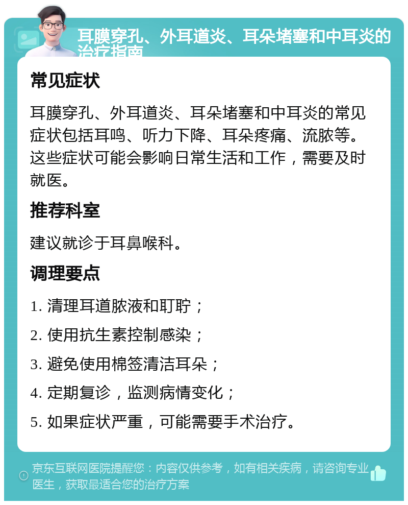 耳膜穿孔、外耳道炎、耳朵堵塞和中耳炎的治疗指南 常见症状 耳膜穿孔、外耳道炎、耳朵堵塞和中耳炎的常见症状包括耳鸣、听力下降、耳朵疼痛、流脓等。这些症状可能会影响日常生活和工作，需要及时就医。 推荐科室 建议就诊于耳鼻喉科。 调理要点 1. 清理耳道脓液和耵聍； 2. 使用抗生素控制感染； 3. 避免使用棉签清洁耳朵； 4. 定期复诊，监测病情变化； 5. 如果症状严重，可能需要手术治疗。