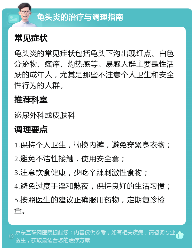 龟头炎的治疗与调理指南 常见症状 龟头炎的常见症状包括龟头下沟出现红点、白色分泌物、瘙痒、灼热感等。易感人群主要是性活跃的成年人，尤其是那些不注意个人卫生和安全性行为的人群。 推荐科室 泌尿外科或皮肤科 调理要点 1.保持个人卫生，勤换内裤，避免穿紧身衣物； 2.避免不洁性接触，使用安全套； 3.注意饮食健康，少吃辛辣刺激性食物； 4.避免过度手淫和熬夜，保持良好的生活习惯； 5.按照医生的建议正确服用药物，定期复诊检查。