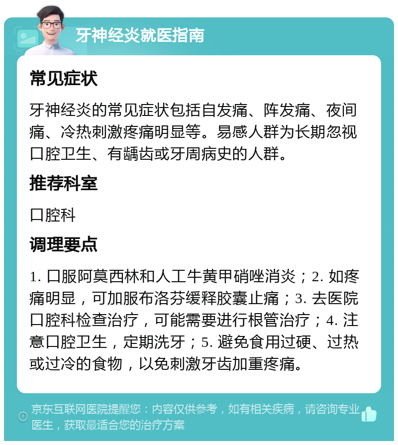 牙神经炎就医指南 常见症状 牙神经炎的常见症状包括自发痛、阵发痛、夜间痛、冷热刺激疼痛明显等。易感人群为长期忽视口腔卫生、有龋齿或牙周病史的人群。 推荐科室 口腔科 调理要点 1. 口服阿莫西林和人工牛黄甲硝唑消炎；2. 如疼痛明显，可加服布洛芬缓释胶囊止痛；3. 去医院口腔科检查治疗，可能需要进行根管治疗；4. 注意口腔卫生，定期洗牙；5. 避免食用过硬、过热或过冷的食物，以免刺激牙齿加重疼痛。