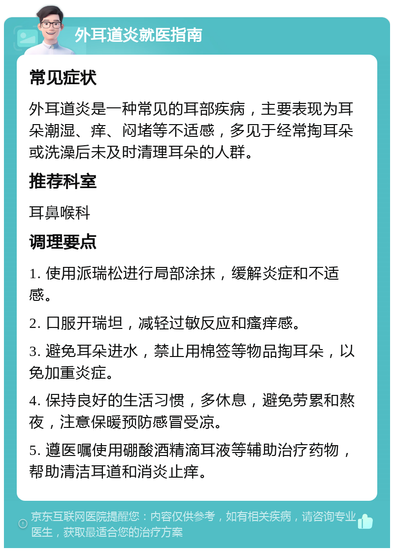 外耳道炎就医指南 常见症状 外耳道炎是一种常见的耳部疾病，主要表现为耳朵潮湿、痒、闷堵等不适感，多见于经常掏耳朵或洗澡后未及时清理耳朵的人群。 推荐科室 耳鼻喉科 调理要点 1. 使用派瑞松进行局部涂抹，缓解炎症和不适感。 2. 口服开瑞坦，减轻过敏反应和瘙痒感。 3. 避免耳朵进水，禁止用棉签等物品掏耳朵，以免加重炎症。 4. 保持良好的生活习惯，多休息，避免劳累和熬夜，注意保暖预防感冒受凉。 5. 遵医嘱使用硼酸酒精滴耳液等辅助治疗药物，帮助清洁耳道和消炎止痒。