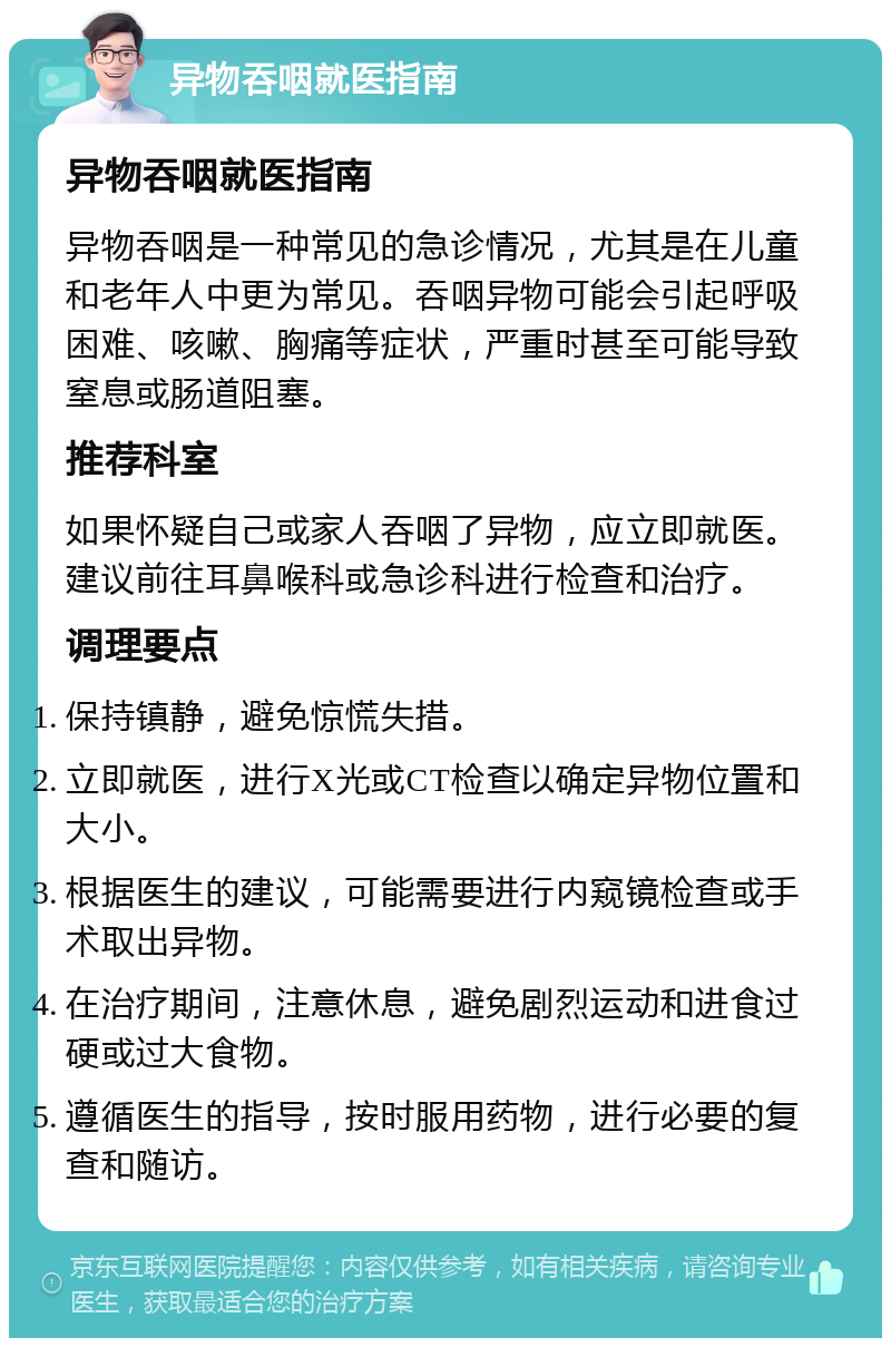 异物吞咽就医指南 异物吞咽就医指南 异物吞咽是一种常见的急诊情况，尤其是在儿童和老年人中更为常见。吞咽异物可能会引起呼吸困难、咳嗽、胸痛等症状，严重时甚至可能导致窒息或肠道阻塞。 推荐科室 如果怀疑自己或家人吞咽了异物，应立即就医。建议前往耳鼻喉科或急诊科进行检查和治疗。 调理要点 保持镇静，避免惊慌失措。 立即就医，进行X光或CT检查以确定异物位置和大小。 根据医生的建议，可能需要进行内窥镜检查或手术取出异物。 在治疗期间，注意休息，避免剧烈运动和进食过硬或过大食物。 遵循医生的指导，按时服用药物，进行必要的复查和随访。