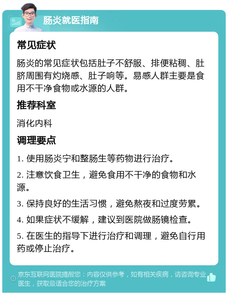 肠炎就医指南 常见症状 肠炎的常见症状包括肚子不舒服、排便粘稠、肚脐周围有灼烧感、肚子响等。易感人群主要是食用不干净食物或水源的人群。 推荐科室 消化内科 调理要点 1. 使用肠炎宁和整肠生等药物进行治疗。 2. 注意饮食卫生，避免食用不干净的食物和水源。 3. 保持良好的生活习惯，避免熬夜和过度劳累。 4. 如果症状不缓解，建议到医院做肠镜检查。 5. 在医生的指导下进行治疗和调理，避免自行用药或停止治疗。