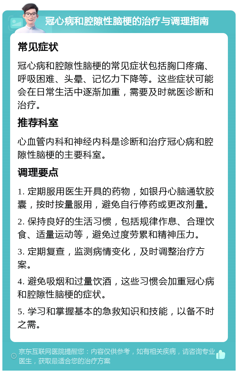 冠心病和腔隙性脑梗的治疗与调理指南 常见症状 冠心病和腔隙性脑梗的常见症状包括胸口疼痛、呼吸困难、头晕、记忆力下降等。这些症状可能会在日常生活中逐渐加重，需要及时就医诊断和治疗。 推荐科室 心血管内科和神经内科是诊断和治疗冠心病和腔隙性脑梗的主要科室。 调理要点 1. 定期服用医生开具的药物，如银丹心脑通软胶囊，按时按量服用，避免自行停药或更改剂量。 2. 保持良好的生活习惯，包括规律作息、合理饮食、适量运动等，避免过度劳累和精神压力。 3. 定期复查，监测病情变化，及时调整治疗方案。 4. 避免吸烟和过量饮酒，这些习惯会加重冠心病和腔隙性脑梗的症状。 5. 学习和掌握基本的急救知识和技能，以备不时之需。