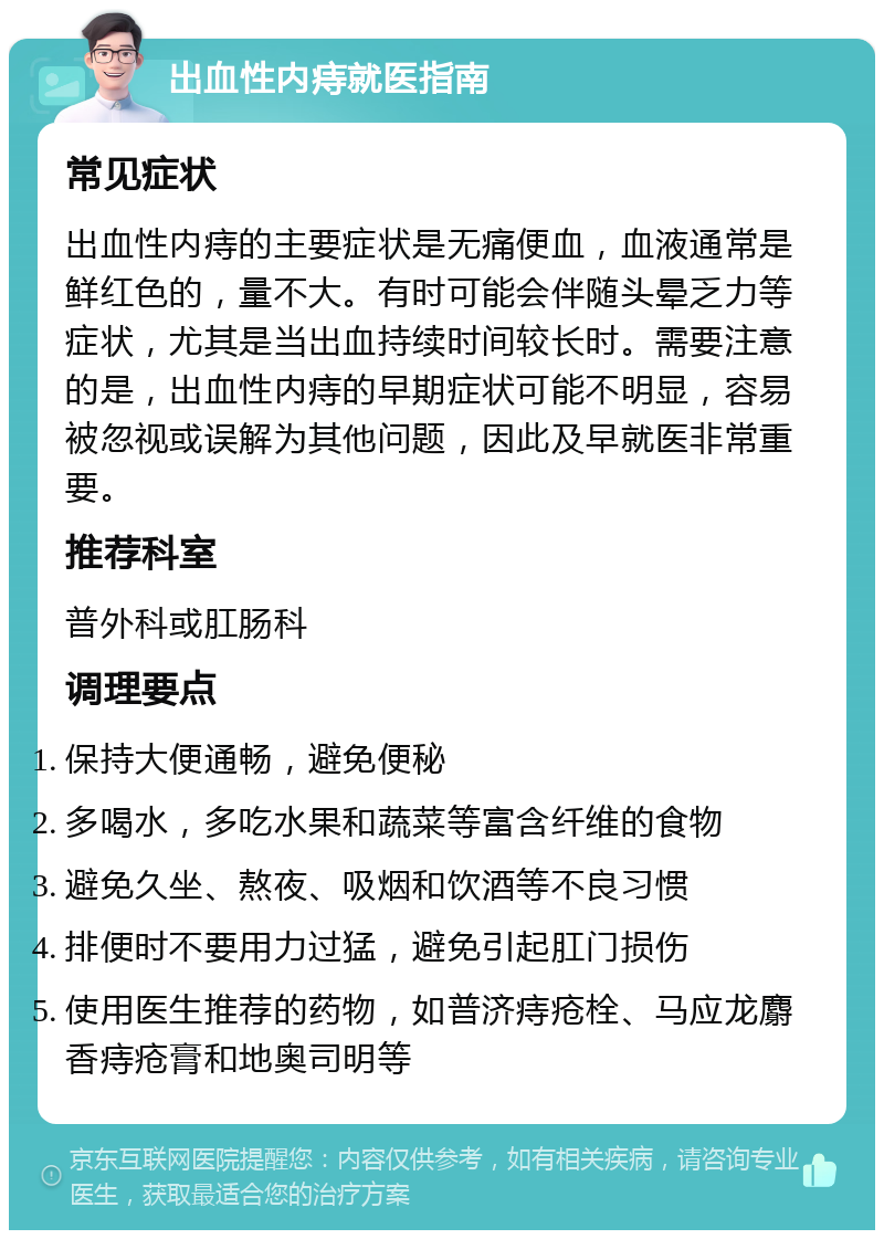 出血性内痔就医指南 常见症状 出血性内痔的主要症状是无痛便血，血液通常是鲜红色的，量不大。有时可能会伴随头晕乏力等症状，尤其是当出血持续时间较长时。需要注意的是，出血性内痔的早期症状可能不明显，容易被忽视或误解为其他问题，因此及早就医非常重要。 推荐科室 普外科或肛肠科 调理要点 保持大便通畅，避免便秘 多喝水，多吃水果和蔬菜等富含纤维的食物 避免久坐、熬夜、吸烟和饮酒等不良习惯 排便时不要用力过猛，避免引起肛门损伤 使用医生推荐的药物，如普济痔疮栓、马应龙麝香痔疮膏和地奥司明等