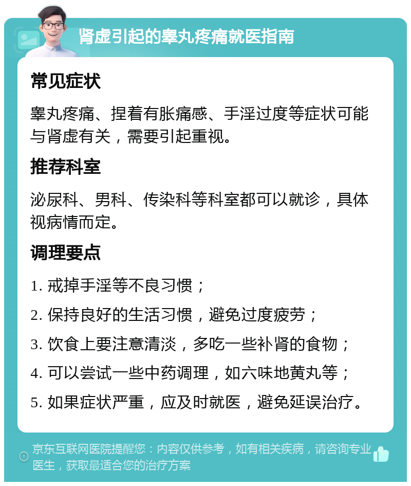 肾虚引起的睾丸疼痛就医指南 常见症状 睾丸疼痛、捏着有胀痛感、手淫过度等症状可能与肾虚有关，需要引起重视。 推荐科室 泌尿科、男科、传染科等科室都可以就诊，具体视病情而定。 调理要点 1. 戒掉手淫等不良习惯； 2. 保持良好的生活习惯，避免过度疲劳； 3. 饮食上要注意清淡，多吃一些补肾的食物； 4. 可以尝试一些中药调理，如六味地黄丸等； 5. 如果症状严重，应及时就医，避免延误治疗。