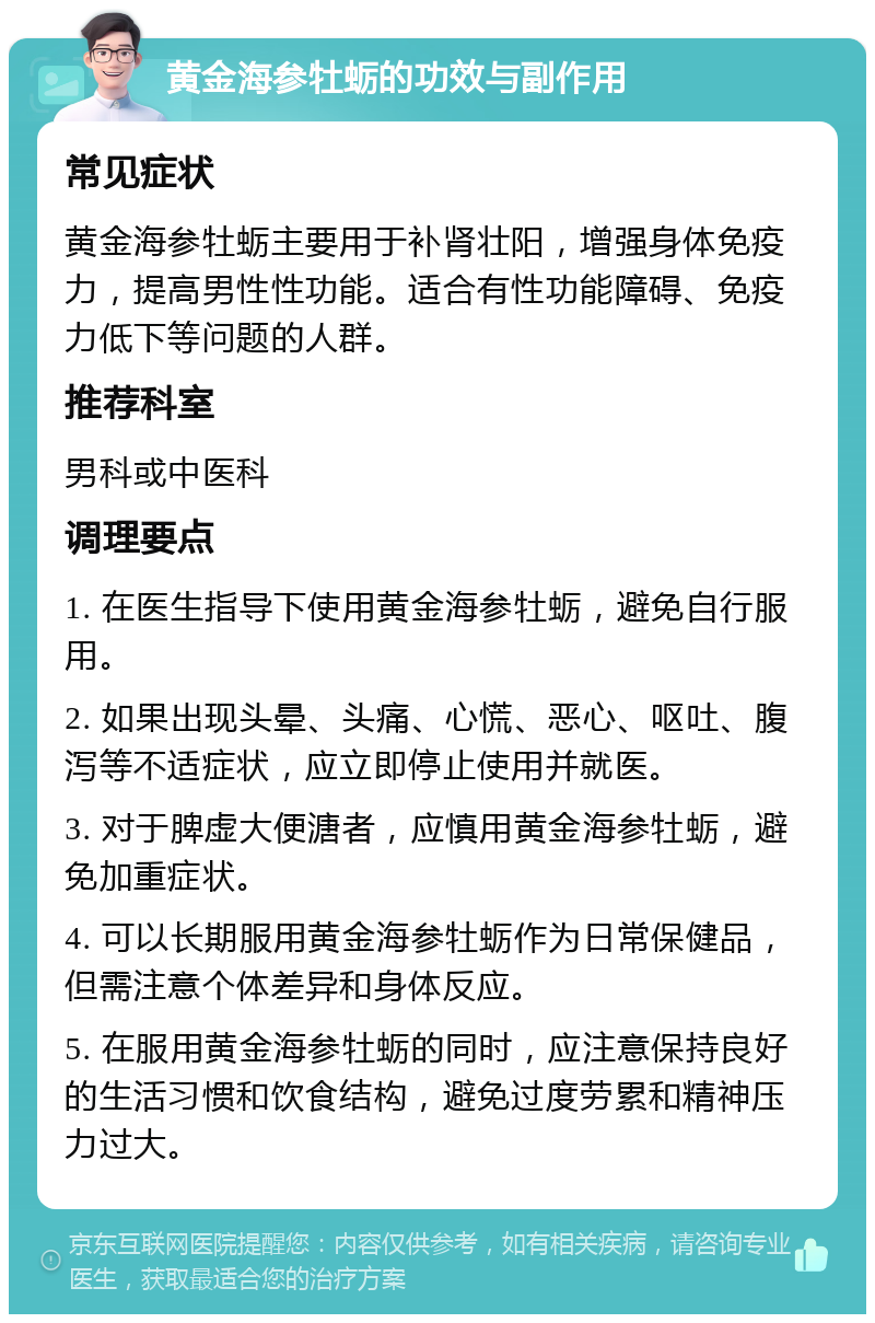 黄金海参牡蛎的功效与副作用 常见症状 黄金海参牡蛎主要用于补肾壮阳，增强身体免疫力，提高男性性功能。适合有性功能障碍、免疫力低下等问题的人群。 推荐科室 男科或中医科 调理要点 1. 在医生指导下使用黄金海参牡蛎，避免自行服用。 2. 如果出现头晕、头痛、心慌、恶心、呕吐、腹泻等不适症状，应立即停止使用并就医。 3. 对于脾虚大便溏者，应慎用黄金海参牡蛎，避免加重症状。 4. 可以长期服用黄金海参牡蛎作为日常保健品，但需注意个体差异和身体反应。 5. 在服用黄金海参牡蛎的同时，应注意保持良好的生活习惯和饮食结构，避免过度劳累和精神压力过大。