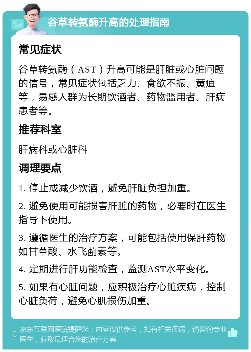 谷草转氨酶升高的处理指南 常见症状 谷草转氨酶（AST）升高可能是肝脏或心脏问题的信号，常见症状包括乏力、食欲不振、黄疸等，易感人群为长期饮酒者、药物滥用者、肝病患者等。 推荐科室 肝病科或心脏科 调理要点 1. 停止或减少饮酒，避免肝脏负担加重。 2. 避免使用可能损害肝脏的药物，必要时在医生指导下使用。 3. 遵循医生的治疗方案，可能包括使用保肝药物如甘草酸、水飞蓟素等。 4. 定期进行肝功能检查，监测AST水平变化。 5. 如果有心脏问题，应积极治疗心脏疾病，控制心脏负荷，避免心肌损伤加重。