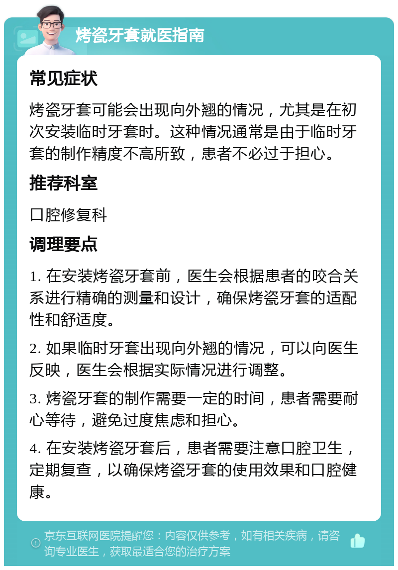 烤瓷牙套就医指南 常见症状 烤瓷牙套可能会出现向外翘的情况，尤其是在初次安装临时牙套时。这种情况通常是由于临时牙套的制作精度不高所致，患者不必过于担心。 推荐科室 口腔修复科 调理要点 1. 在安装烤瓷牙套前，医生会根据患者的咬合关系进行精确的测量和设计，确保烤瓷牙套的适配性和舒适度。 2. 如果临时牙套出现向外翘的情况，可以向医生反映，医生会根据实际情况进行调整。 3. 烤瓷牙套的制作需要一定的时间，患者需要耐心等待，避免过度焦虑和担心。 4. 在安装烤瓷牙套后，患者需要注意口腔卫生，定期复查，以确保烤瓷牙套的使用效果和口腔健康。