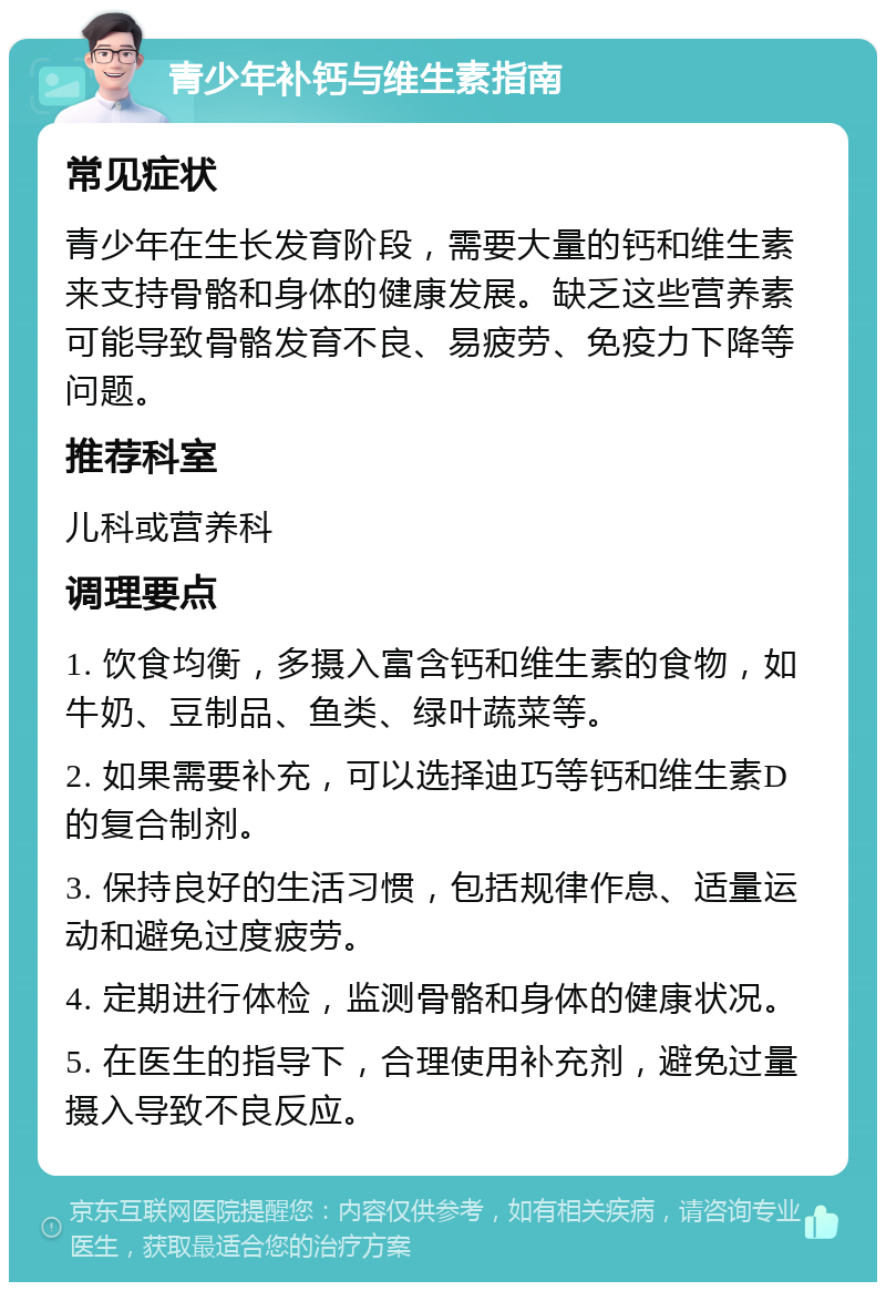 青少年补钙与维生素指南 常见症状 青少年在生长发育阶段，需要大量的钙和维生素来支持骨骼和身体的健康发展。缺乏这些营养素可能导致骨骼发育不良、易疲劳、免疫力下降等问题。 推荐科室 儿科或营养科 调理要点 1. 饮食均衡，多摄入富含钙和维生素的食物，如牛奶、豆制品、鱼类、绿叶蔬菜等。 2. 如果需要补充，可以选择迪巧等钙和维生素D的复合制剂。 3. 保持良好的生活习惯，包括规律作息、适量运动和避免过度疲劳。 4. 定期进行体检，监测骨骼和身体的健康状况。 5. 在医生的指导下，合理使用补充剂，避免过量摄入导致不良反应。