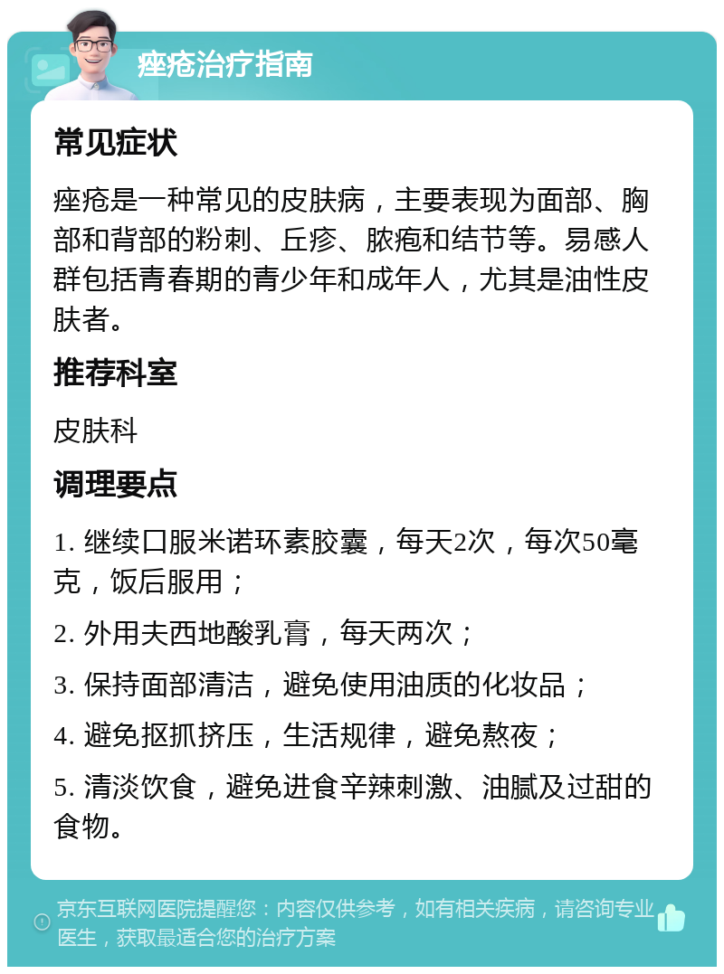 痤疮治疗指南 常见症状 痤疮是一种常见的皮肤病，主要表现为面部、胸部和背部的粉刺、丘疹、脓疱和结节等。易感人群包括青春期的青少年和成年人，尤其是油性皮肤者。 推荐科室 皮肤科 调理要点 1. 继续口服米诺环素胶囊，每天2次，每次50毫克，饭后服用； 2. 外用夫西地酸乳膏，每天两次； 3. 保持面部清洁，避免使用油质的化妆品； 4. 避免抠抓挤压，生活规律，避免熬夜； 5. 清淡饮食，避免进食辛辣刺激、油腻及过甜的食物。