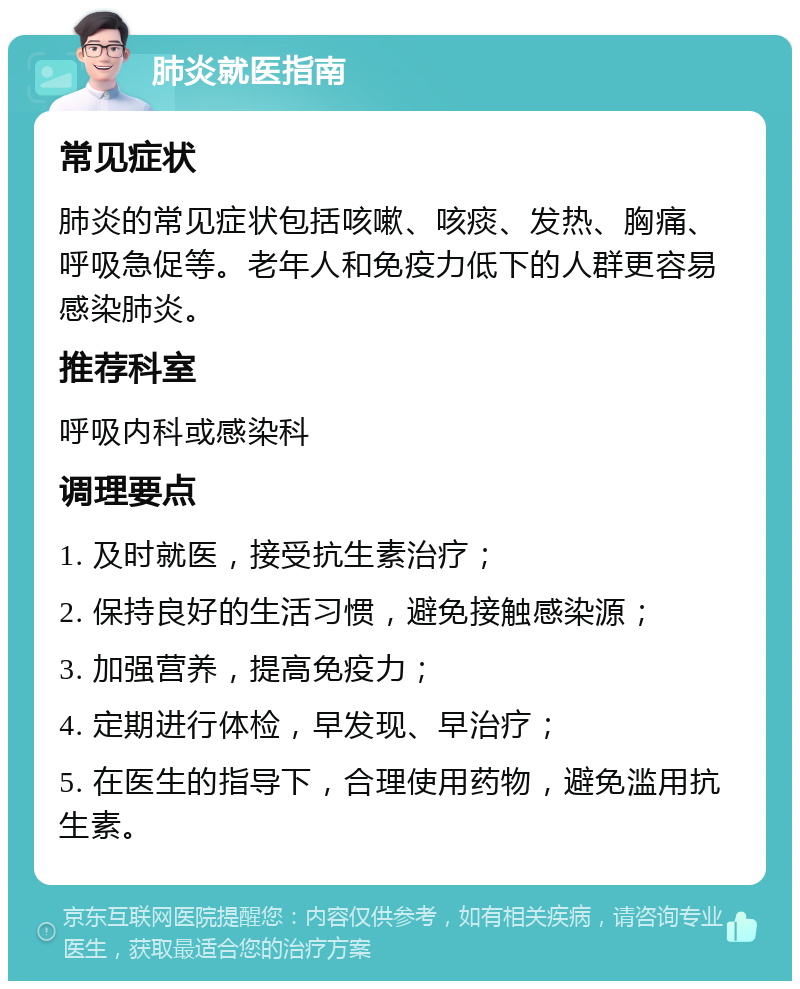 肺炎就医指南 常见症状 肺炎的常见症状包括咳嗽、咳痰、发热、胸痛、呼吸急促等。老年人和免疫力低下的人群更容易感染肺炎。 推荐科室 呼吸内科或感染科 调理要点 1. 及时就医，接受抗生素治疗； 2. 保持良好的生活习惯，避免接触感染源； 3. 加强营养，提高免疫力； 4. 定期进行体检，早发现、早治疗； 5. 在医生的指导下，合理使用药物，避免滥用抗生素。