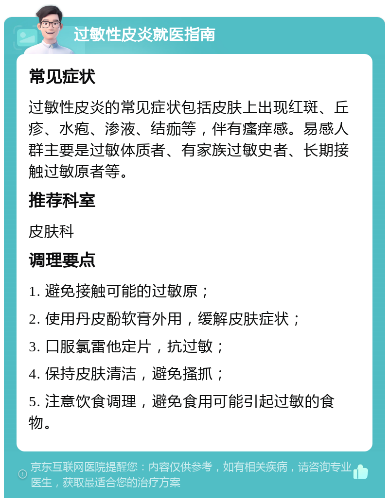 过敏性皮炎就医指南 常见症状 过敏性皮炎的常见症状包括皮肤上出现红斑、丘疹、水疱、渗液、结痂等，伴有瘙痒感。易感人群主要是过敏体质者、有家族过敏史者、长期接触过敏原者等。 推荐科室 皮肤科 调理要点 1. 避免接触可能的过敏原； 2. 使用丹皮酚软膏外用，缓解皮肤症状； 3. 口服氯雷他定片，抗过敏； 4. 保持皮肤清洁，避免搔抓； 5. 注意饮食调理，避免食用可能引起过敏的食物。