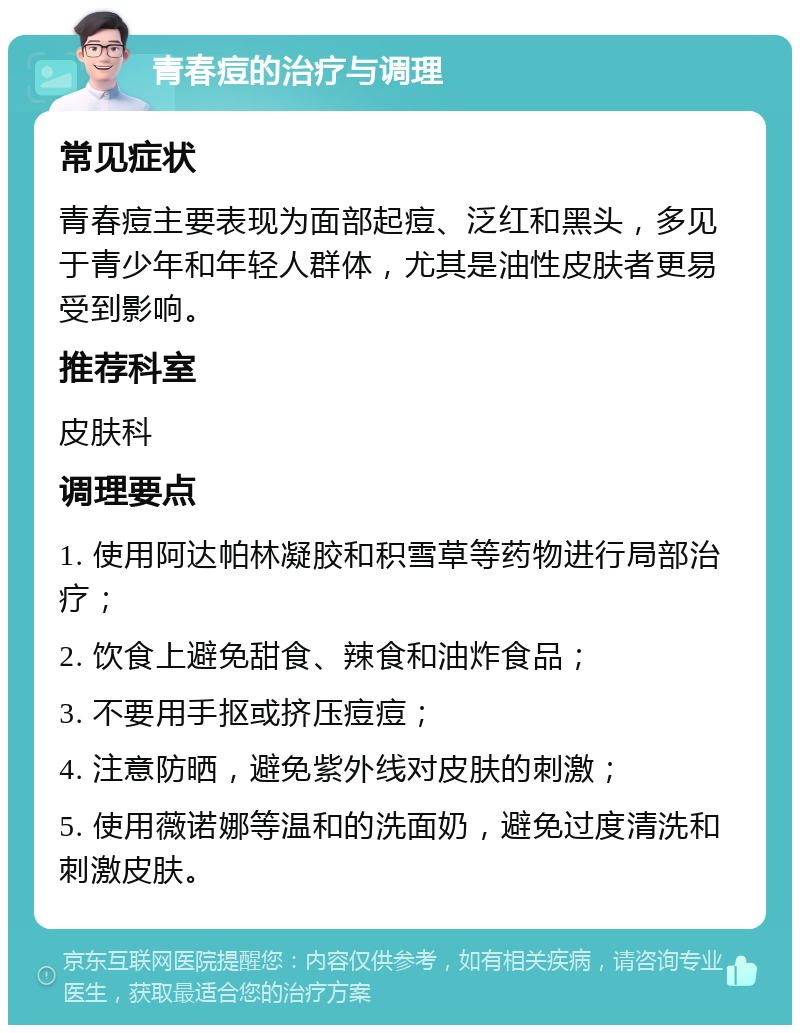 青春痘的治疗与调理 常见症状 青春痘主要表现为面部起痘、泛红和黑头，多见于青少年和年轻人群体，尤其是油性皮肤者更易受到影响。 推荐科室 皮肤科 调理要点 1. 使用阿达帕林凝胶和积雪草等药物进行局部治疗； 2. 饮食上避免甜食、辣食和油炸食品； 3. 不要用手抠或挤压痘痘； 4. 注意防晒，避免紫外线对皮肤的刺激； 5. 使用薇诺娜等温和的洗面奶，避免过度清洗和刺激皮肤。