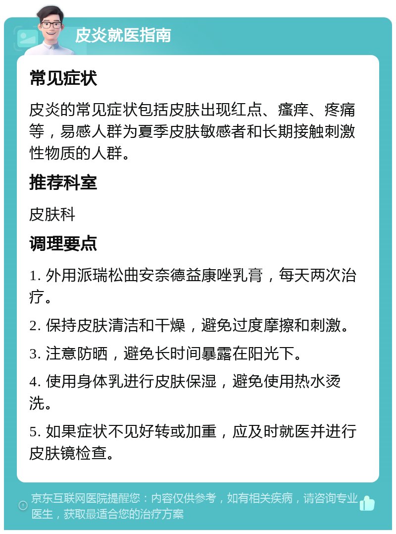 皮炎就医指南 常见症状 皮炎的常见症状包括皮肤出现红点、瘙痒、疼痛等，易感人群为夏季皮肤敏感者和长期接触刺激性物质的人群。 推荐科室 皮肤科 调理要点 1. 外用派瑞松曲安奈德益康唑乳膏，每天两次治疗。 2. 保持皮肤清洁和干燥，避免过度摩擦和刺激。 3. 注意防晒，避免长时间暴露在阳光下。 4. 使用身体乳进行皮肤保湿，避免使用热水烫洗。 5. 如果症状不见好转或加重，应及时就医并进行皮肤镜检查。