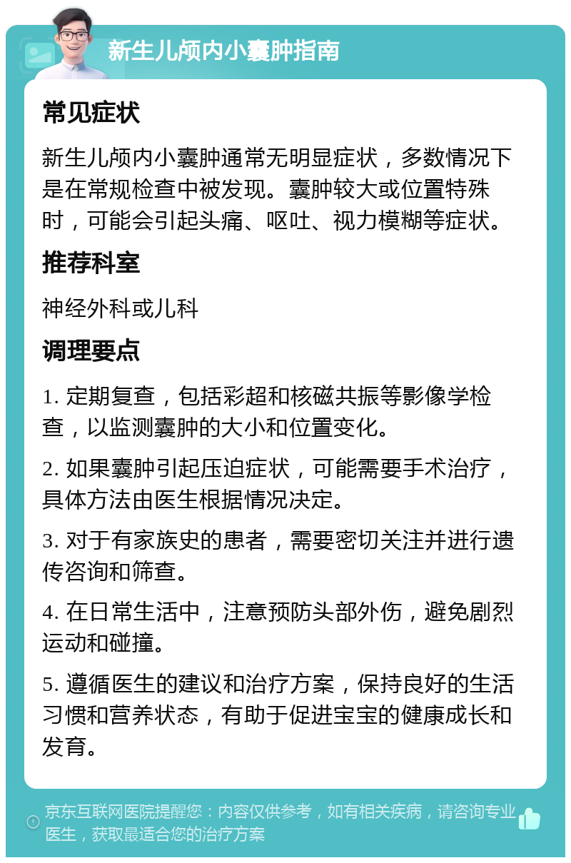 新生儿颅内小囊肿指南 常见症状 新生儿颅内小囊肿通常无明显症状，多数情况下是在常规检查中被发现。囊肿较大或位置特殊时，可能会引起头痛、呕吐、视力模糊等症状。 推荐科室 神经外科或儿科 调理要点 1. 定期复查，包括彩超和核磁共振等影像学检查，以监测囊肿的大小和位置变化。 2. 如果囊肿引起压迫症状，可能需要手术治疗，具体方法由医生根据情况决定。 3. 对于有家族史的患者，需要密切关注并进行遗传咨询和筛查。 4. 在日常生活中，注意预防头部外伤，避免剧烈运动和碰撞。 5. 遵循医生的建议和治疗方案，保持良好的生活习惯和营养状态，有助于促进宝宝的健康成长和发育。