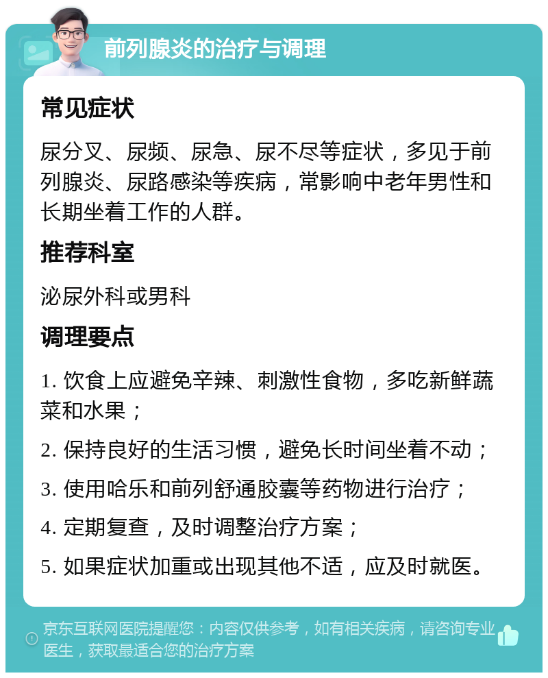 前列腺炎的治疗与调理 常见症状 尿分叉、尿频、尿急、尿不尽等症状，多见于前列腺炎、尿路感染等疾病，常影响中老年男性和长期坐着工作的人群。 推荐科室 泌尿外科或男科 调理要点 1. 饮食上应避免辛辣、刺激性食物，多吃新鲜蔬菜和水果； 2. 保持良好的生活习惯，避免长时间坐着不动； 3. 使用哈乐和前列舒通胶囊等药物进行治疗； 4. 定期复查，及时调整治疗方案； 5. 如果症状加重或出现其他不适，应及时就医。