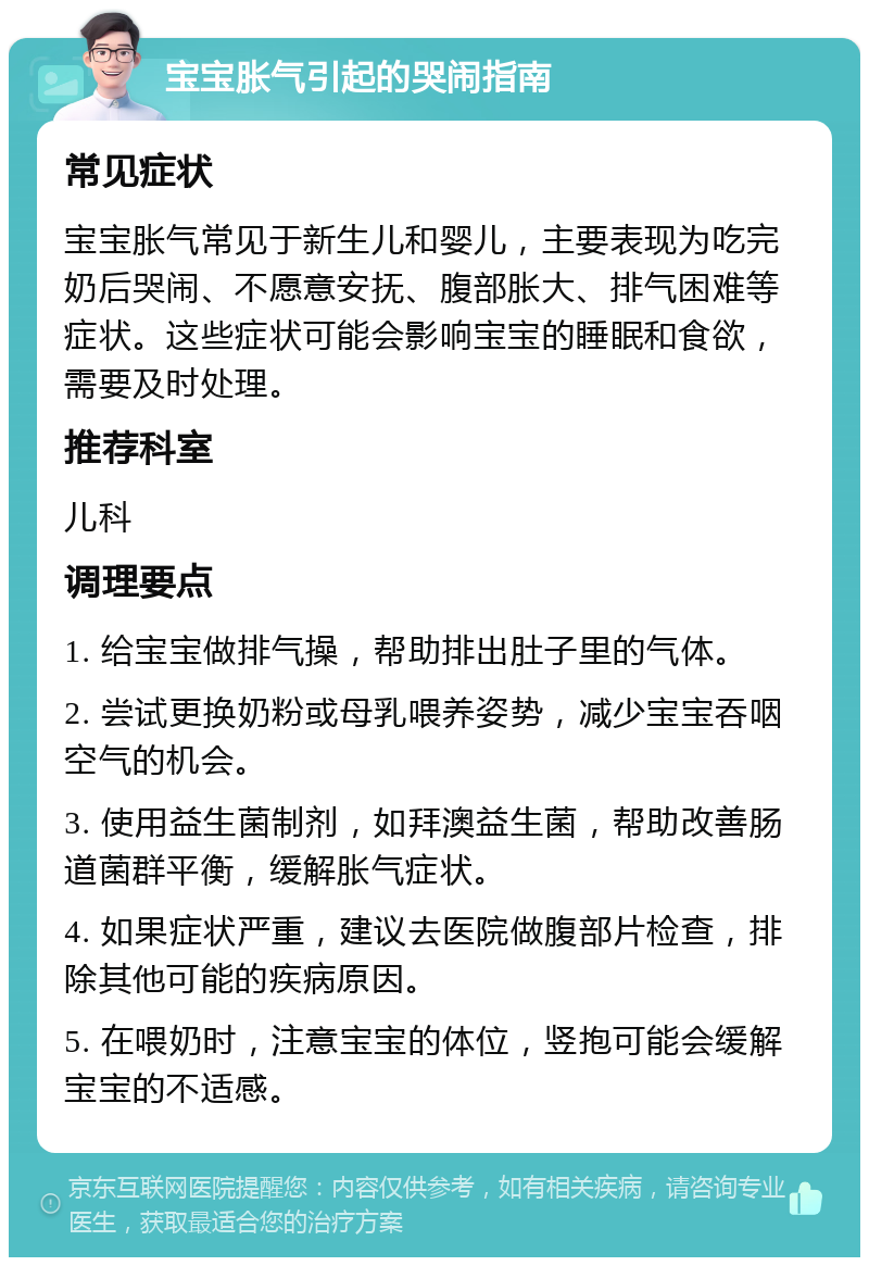 宝宝胀气引起的哭闹指南 常见症状 宝宝胀气常见于新生儿和婴儿，主要表现为吃完奶后哭闹、不愿意安抚、腹部胀大、排气困难等症状。这些症状可能会影响宝宝的睡眠和食欲，需要及时处理。 推荐科室 儿科 调理要点 1. 给宝宝做排气操，帮助排出肚子里的气体。 2. 尝试更换奶粉或母乳喂养姿势，减少宝宝吞咽空气的机会。 3. 使用益生菌制剂，如拜澳益生菌，帮助改善肠道菌群平衡，缓解胀气症状。 4. 如果症状严重，建议去医院做腹部片检查，排除其他可能的疾病原因。 5. 在喂奶时，注意宝宝的体位，竖抱可能会缓解宝宝的不适感。