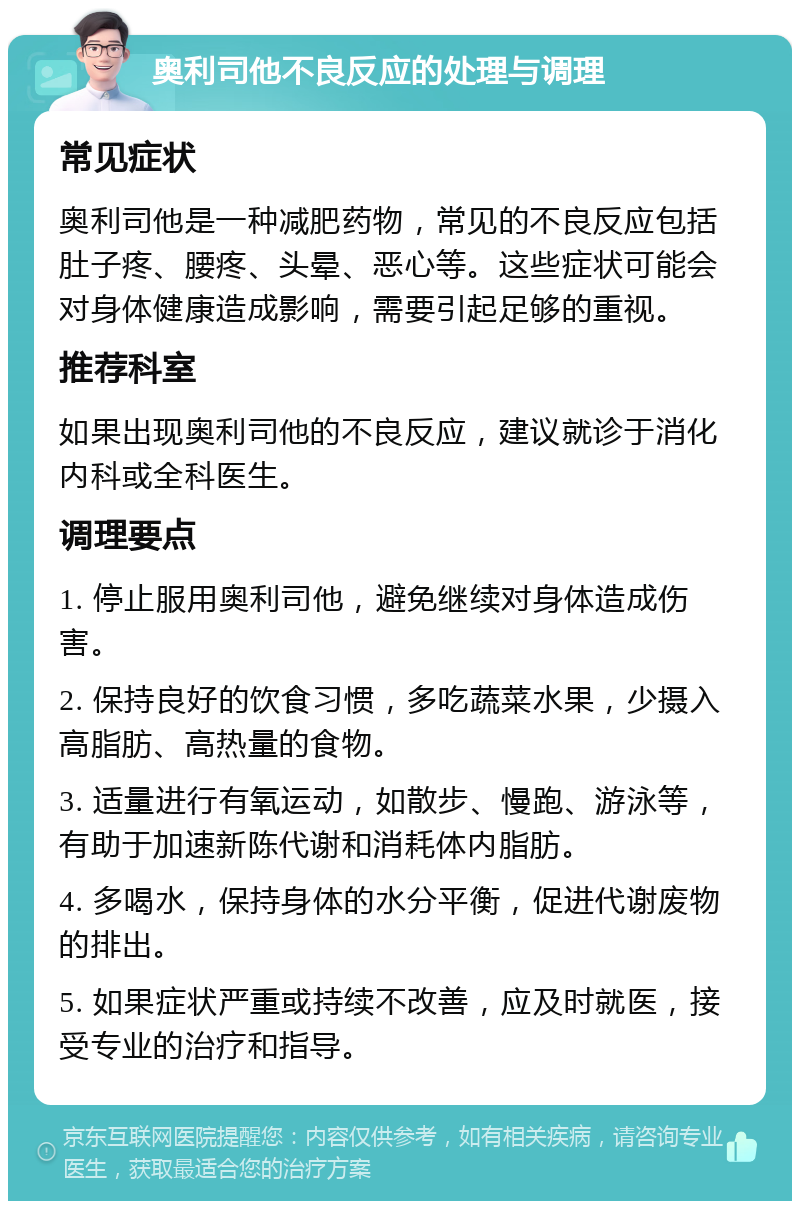 奥利司他不良反应的处理与调理 常见症状 奥利司他是一种减肥药物，常见的不良反应包括肚子疼、腰疼、头晕、恶心等。这些症状可能会对身体健康造成影响，需要引起足够的重视。 推荐科室 如果出现奥利司他的不良反应，建议就诊于消化内科或全科医生。 调理要点 1. 停止服用奥利司他，避免继续对身体造成伤害。 2. 保持良好的饮食习惯，多吃蔬菜水果，少摄入高脂肪、高热量的食物。 3. 适量进行有氧运动，如散步、慢跑、游泳等，有助于加速新陈代谢和消耗体内脂肪。 4. 多喝水，保持身体的水分平衡，促进代谢废物的排出。 5. 如果症状严重或持续不改善，应及时就医，接受专业的治疗和指导。