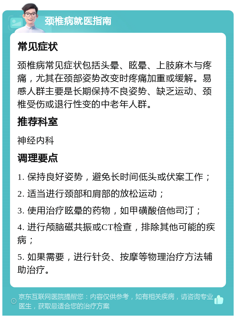 颈椎病就医指南 常见症状 颈椎病常见症状包括头晕、眩晕、上肢麻木与疼痛，尤其在颈部姿势改变时疼痛加重或缓解。易感人群主要是长期保持不良姿势、缺乏运动、颈椎受伤或退行性变的中老年人群。 推荐科室 神经内科 调理要点 1. 保持良好姿势，避免长时间低头或伏案工作； 2. 适当进行颈部和肩部的放松运动； 3. 使用治疗眩晕的药物，如甲磺酸倍他司汀； 4. 进行颅脑磁共振或CT检查，排除其他可能的疾病； 5. 如果需要，进行针灸、按摩等物理治疗方法辅助治疗。