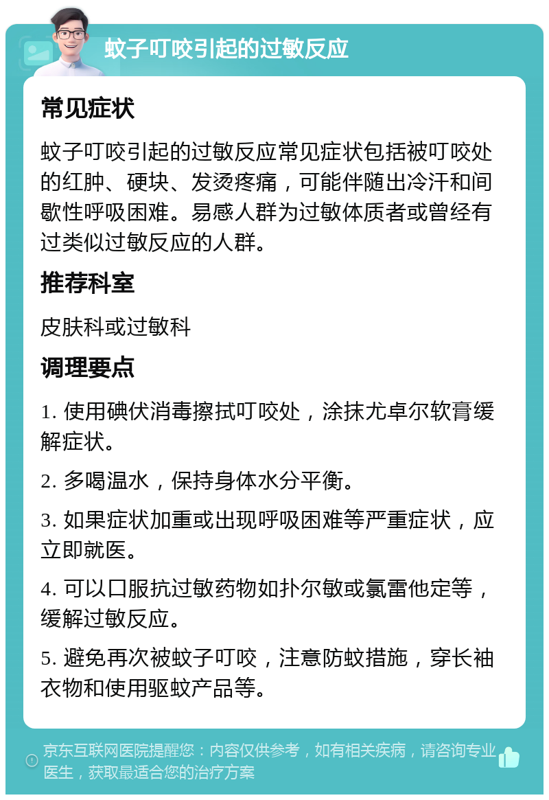 蚊子叮咬引起的过敏反应 常见症状 蚊子叮咬引起的过敏反应常见症状包括被叮咬处的红肿、硬块、发烫疼痛，可能伴随出冷汗和间歇性呼吸困难。易感人群为过敏体质者或曾经有过类似过敏反应的人群。 推荐科室 皮肤科或过敏科 调理要点 1. 使用碘伏消毒擦拭叮咬处，涂抹尤卓尔软膏缓解症状。 2. 多喝温水，保持身体水分平衡。 3. 如果症状加重或出现呼吸困难等严重症状，应立即就医。 4. 可以口服抗过敏药物如扑尔敏或氯雷他定等，缓解过敏反应。 5. 避免再次被蚊子叮咬，注意防蚊措施，穿长袖衣物和使用驱蚊产品等。