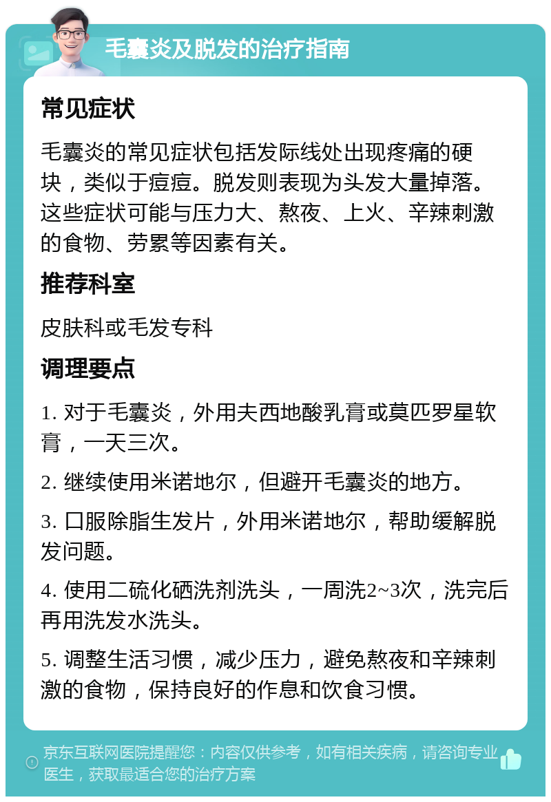 毛囊炎及脱发的治疗指南 常见症状 毛囊炎的常见症状包括发际线处出现疼痛的硬块，类似于痘痘。脱发则表现为头发大量掉落。这些症状可能与压力大、熬夜、上火、辛辣刺激的食物、劳累等因素有关。 推荐科室 皮肤科或毛发专科 调理要点 1. 对于毛囊炎，外用夫西地酸乳膏或莫匹罗星软膏，一天三次。 2. 继续使用米诺地尔，但避开毛囊炎的地方。 3. 口服除脂生发片，外用米诺地尔，帮助缓解脱发问题。 4. 使用二硫化硒洗剂洗头，一周洗2~3次，洗完后再用洗发水洗头。 5. 调整生活习惯，减少压力，避免熬夜和辛辣刺激的食物，保持良好的作息和饮食习惯。