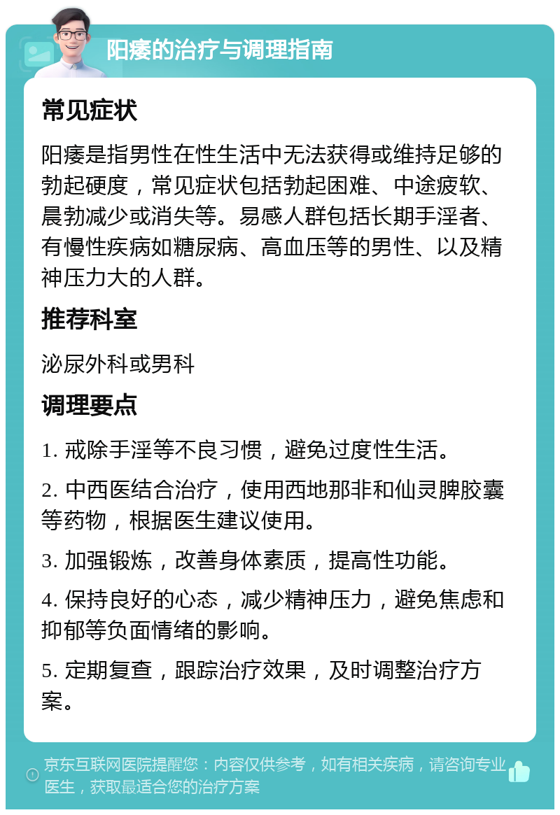 阳痿的治疗与调理指南 常见症状 阳痿是指男性在性生活中无法获得或维持足够的勃起硬度，常见症状包括勃起困难、中途疲软、晨勃减少或消失等。易感人群包括长期手淫者、有慢性疾病如糖尿病、高血压等的男性、以及精神压力大的人群。 推荐科室 泌尿外科或男科 调理要点 1. 戒除手淫等不良习惯，避免过度性生活。 2. 中西医结合治疗，使用西地那非和仙灵脾胶囊等药物，根据医生建议使用。 3. 加强锻炼，改善身体素质，提高性功能。 4. 保持良好的心态，减少精神压力，避免焦虑和抑郁等负面情绪的影响。 5. 定期复查，跟踪治疗效果，及时调整治疗方案。