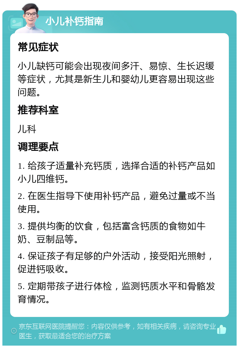 小儿补钙指南 常见症状 小儿缺钙可能会出现夜间多汗、易惊、生长迟缓等症状，尤其是新生儿和婴幼儿更容易出现这些问题。 推荐科室 儿科 调理要点 1. 给孩子适量补充钙质，选择合适的补钙产品如小儿四维钙。 2. 在医生指导下使用补钙产品，避免过量或不当使用。 3. 提供均衡的饮食，包括富含钙质的食物如牛奶、豆制品等。 4. 保证孩子有足够的户外活动，接受阳光照射，促进钙吸收。 5. 定期带孩子进行体检，监测钙质水平和骨骼发育情况。