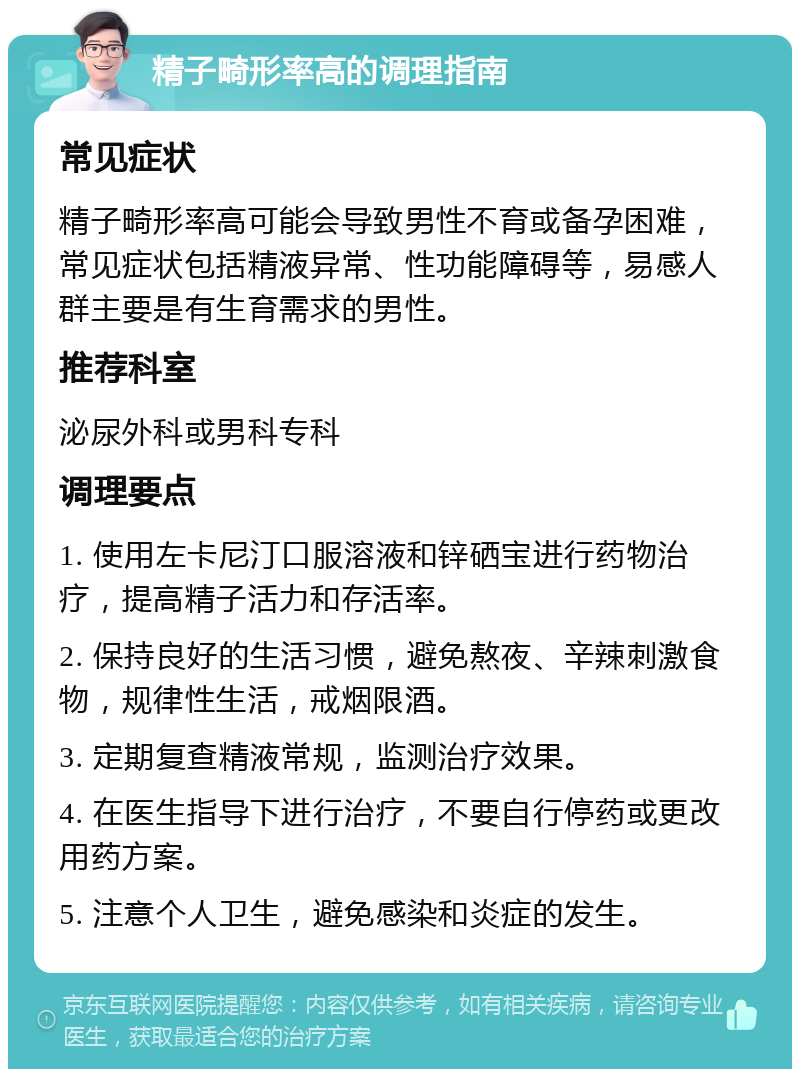 精子畸形率高的调理指南 常见症状 精子畸形率高可能会导致男性不育或备孕困难，常见症状包括精液异常、性功能障碍等，易感人群主要是有生育需求的男性。 推荐科室 泌尿外科或男科专科 调理要点 1. 使用左卡尼汀口服溶液和锌硒宝进行药物治疗，提高精子活力和存活率。 2. 保持良好的生活习惯，避免熬夜、辛辣刺激食物，规律性生活，戒烟限酒。 3. 定期复查精液常规，监测治疗效果。 4. 在医生指导下进行治疗，不要自行停药或更改用药方案。 5. 注意个人卫生，避免感染和炎症的发生。