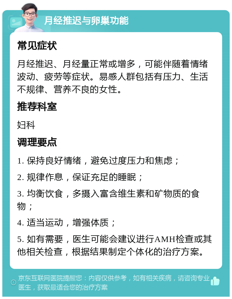 月经推迟与卵巢功能 常见症状 月经推迟、月经量正常或增多，可能伴随着情绪波动、疲劳等症状。易感人群包括有压力、生活不规律、营养不良的女性。 推荐科室 妇科 调理要点 1. 保持良好情绪，避免过度压力和焦虑； 2. 规律作息，保证充足的睡眠； 3. 均衡饮食，多摄入富含维生素和矿物质的食物； 4. 适当运动，增强体质； 5. 如有需要，医生可能会建议进行AMH检查或其他相关检查，根据结果制定个体化的治疗方案。