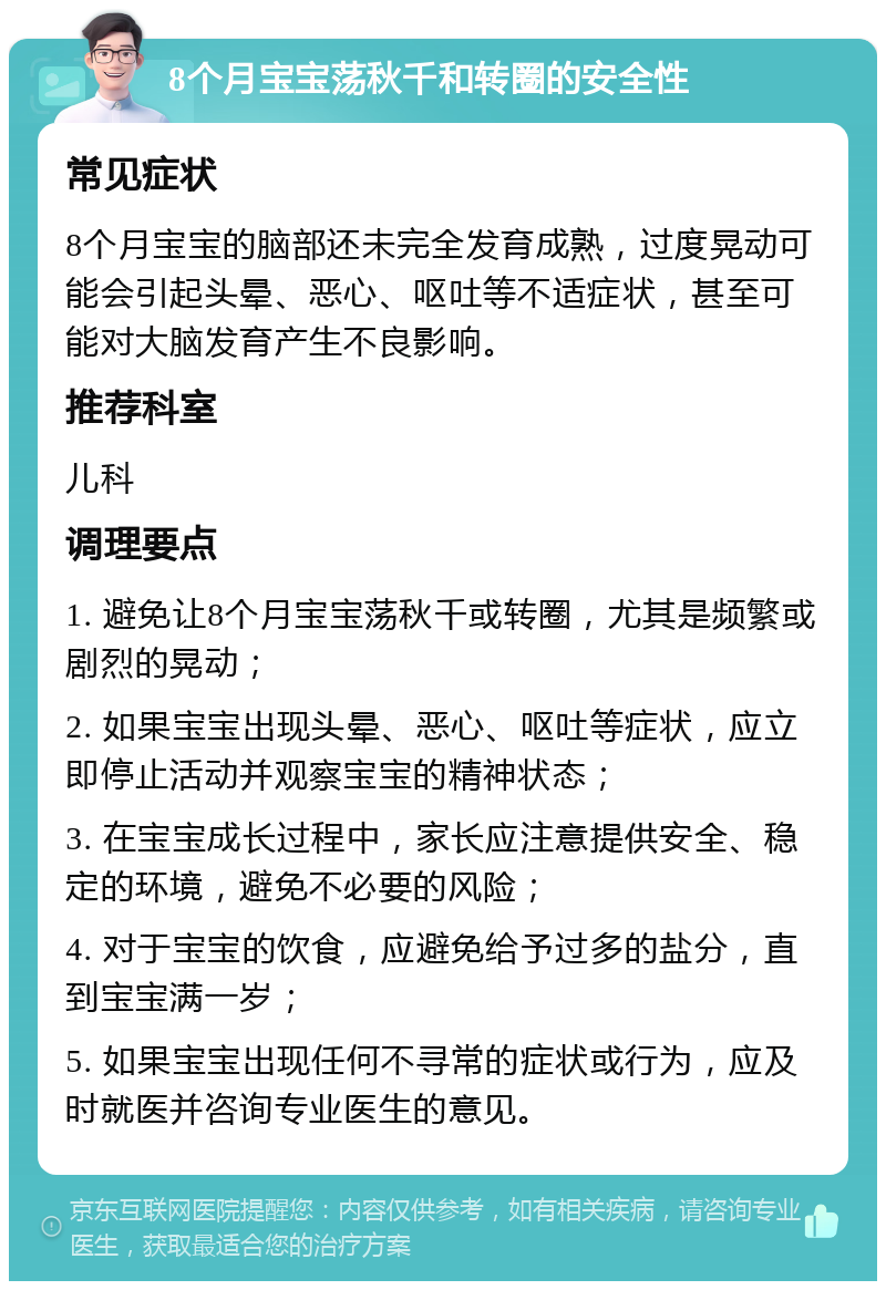 8个月宝宝荡秋千和转圈的安全性 常见症状 8个月宝宝的脑部还未完全发育成熟，过度晃动可能会引起头晕、恶心、呕吐等不适症状，甚至可能对大脑发育产生不良影响。 推荐科室 儿科 调理要点 1. 避免让8个月宝宝荡秋千或转圈，尤其是频繁或剧烈的晃动； 2. 如果宝宝出现头晕、恶心、呕吐等症状，应立即停止活动并观察宝宝的精神状态； 3. 在宝宝成长过程中，家长应注意提供安全、稳定的环境，避免不必要的风险； 4. 对于宝宝的饮食，应避免给予过多的盐分，直到宝宝满一岁； 5. 如果宝宝出现任何不寻常的症状或行为，应及时就医并咨询专业医生的意见。