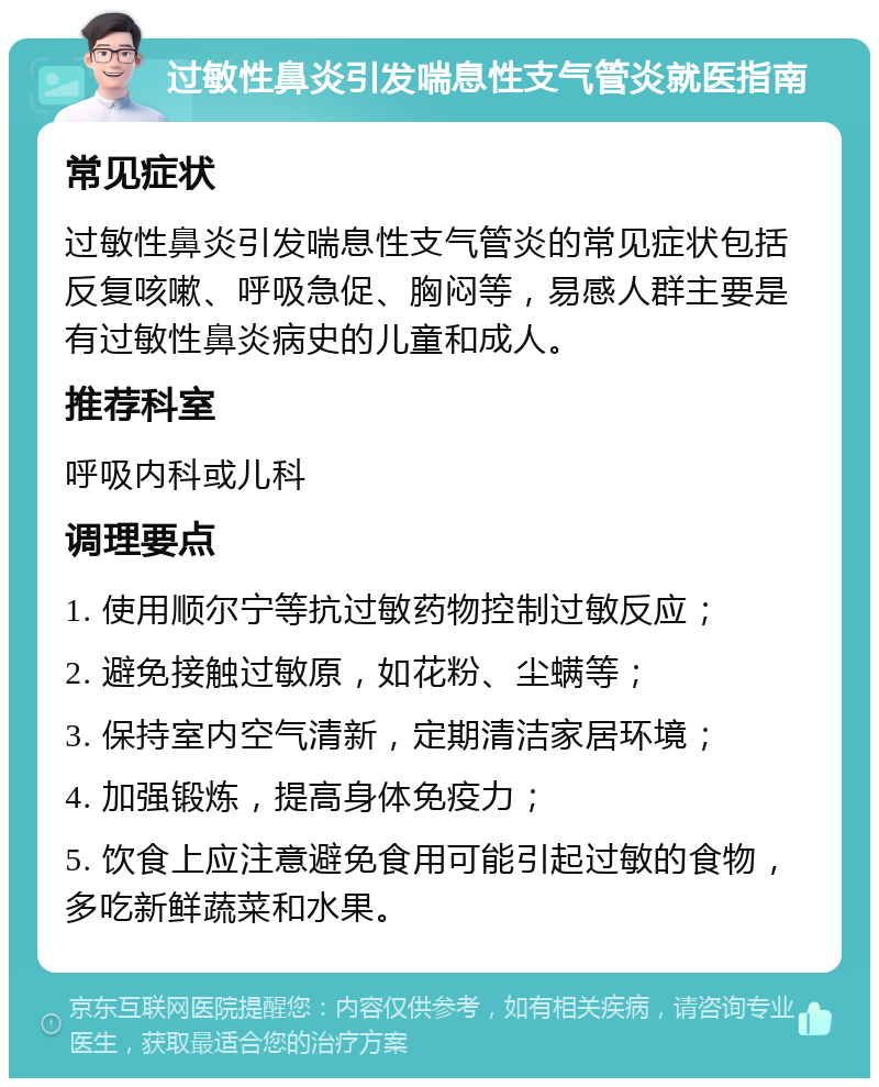 过敏性鼻炎引发喘息性支气管炎就医指南 常见症状 过敏性鼻炎引发喘息性支气管炎的常见症状包括反复咳嗽、呼吸急促、胸闷等，易感人群主要是有过敏性鼻炎病史的儿童和成人。 推荐科室 呼吸内科或儿科 调理要点 1. 使用顺尔宁等抗过敏药物控制过敏反应； 2. 避免接触过敏原，如花粉、尘螨等； 3. 保持室内空气清新，定期清洁家居环境； 4. 加强锻炼，提高身体免疫力； 5. 饮食上应注意避免食用可能引起过敏的食物，多吃新鲜蔬菜和水果。