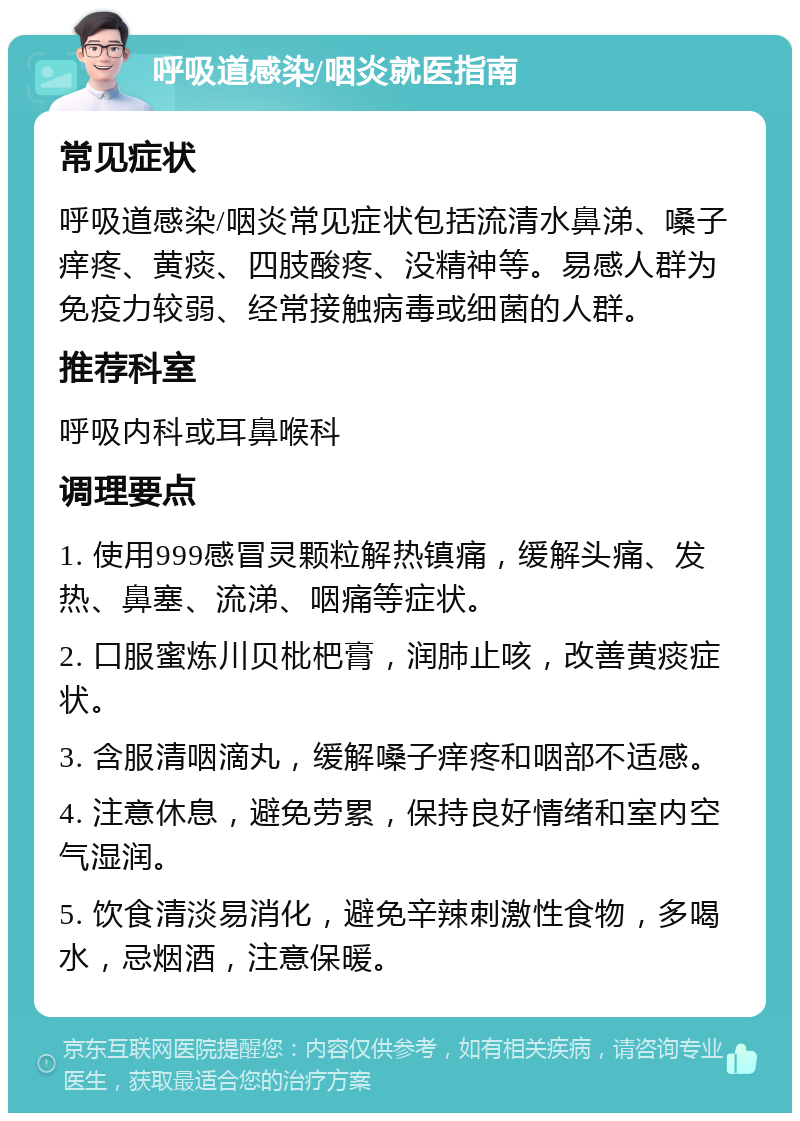 呼吸道感染/咽炎就医指南 常见症状 呼吸道感染/咽炎常见症状包括流清水鼻涕、嗓子痒疼、黄痰、四肢酸疼、没精神等。易感人群为免疫力较弱、经常接触病毒或细菌的人群。 推荐科室 呼吸内科或耳鼻喉科 调理要点 1. 使用999感冒灵颗粒解热镇痛，缓解头痛、发热、鼻塞、流涕、咽痛等症状。 2. 口服蜜炼川贝枇杷膏，润肺止咳，改善黄痰症状。 3. 含服清咽滴丸，缓解嗓子痒疼和咽部不适感。 4. 注意休息，避免劳累，保持良好情绪和室内空气湿润。 5. 饮食清淡易消化，避免辛辣刺激性食物，多喝水，忌烟酒，注意保暖。