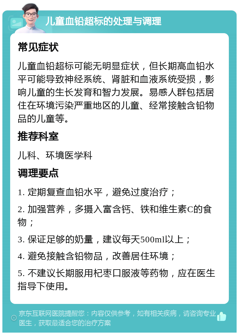 儿童血铅超标的处理与调理 常见症状 儿童血铅超标可能无明显症状，但长期高血铅水平可能导致神经系统、肾脏和血液系统受损，影响儿童的生长发育和智力发展。易感人群包括居住在环境污染严重地区的儿童、经常接触含铅物品的儿童等。 推荐科室 儿科、环境医学科 调理要点 1. 定期复查血铅水平，避免过度治疗； 2. 加强营养，多摄入富含钙、铁和维生素C的食物； 3. 保证足够的奶量，建议每天500ml以上； 4. 避免接触含铅物品，改善居住环境； 5. 不建议长期服用杞枣口服液等药物，应在医生指导下使用。