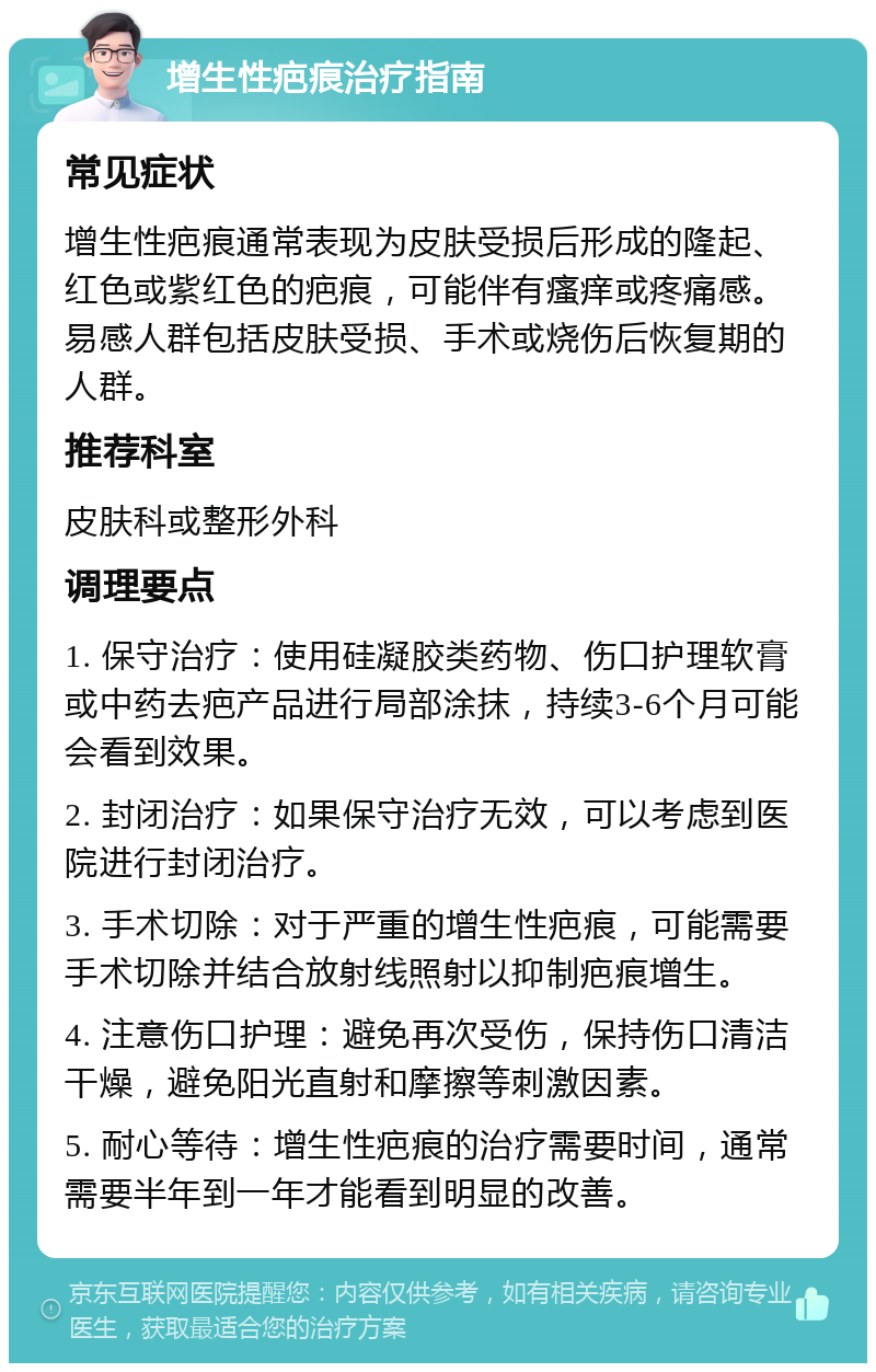 增生性疤痕治疗指南 常见症状 增生性疤痕通常表现为皮肤受损后形成的隆起、红色或紫红色的疤痕，可能伴有瘙痒或疼痛感。易感人群包括皮肤受损、手术或烧伤后恢复期的人群。 推荐科室 皮肤科或整形外科 调理要点 1. 保守治疗：使用硅凝胶类药物、伤口护理软膏或中药去疤产品进行局部涂抹，持续3-6个月可能会看到效果。 2. 封闭治疗：如果保守治疗无效，可以考虑到医院进行封闭治疗。 3. 手术切除：对于严重的增生性疤痕，可能需要手术切除并结合放射线照射以抑制疤痕增生。 4. 注意伤口护理：避免再次受伤，保持伤口清洁干燥，避免阳光直射和摩擦等刺激因素。 5. 耐心等待：增生性疤痕的治疗需要时间，通常需要半年到一年才能看到明显的改善。