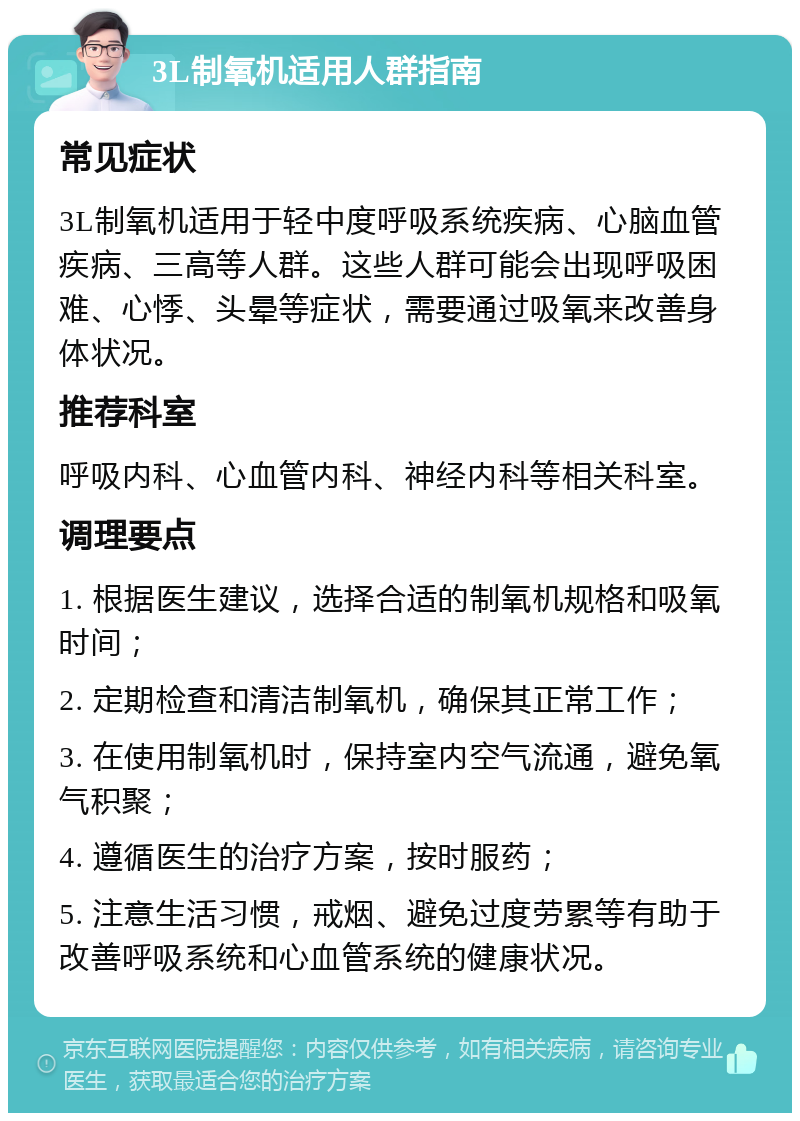 3L制氧机适用人群指南 常见症状 3L制氧机适用于轻中度呼吸系统疾病、心脑血管疾病、三高等人群。这些人群可能会出现呼吸困难、心悸、头晕等症状，需要通过吸氧来改善身体状况。 推荐科室 呼吸内科、心血管内科、神经内科等相关科室。 调理要点 1. 根据医生建议，选择合适的制氧机规格和吸氧时间； 2. 定期检查和清洁制氧机，确保其正常工作； 3. 在使用制氧机时，保持室内空气流通，避免氧气积聚； 4. 遵循医生的治疗方案，按时服药； 5. 注意生活习惯，戒烟、避免过度劳累等有助于改善呼吸系统和心血管系统的健康状况。